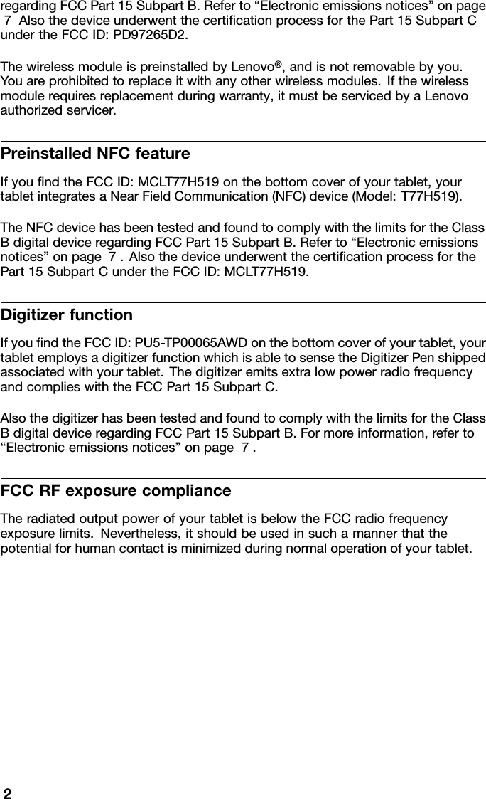 regardingFCCPart15SubpartB.Referto“Electronicemissionsnotices”onpage7AlsothedeviceunderwentthecertiﬁcationprocessforthePart15SubpartCundertheFCCID:PD97265D2.ThewirelessmoduleispreinstalledbyLenovo®,andisnotremovablebyyou.Youareprohibitedtoreplaceitwithanyotherwirelessmodules.Ifthewirelessmodulerequiresreplacementduringwarranty,itmustbeservicedbyaLenovoauthorizedservicer.PreinstalledNFCfeatureIfyouﬁndtheFCCID:MCLT77H519onthebottomcoverofyourtablet,yourtabletintegratesaNearFieldCommunication(NFC)device(Model:T77H519).TheNFCdevicehasbeentestedandfoundtocomplywiththelimitsfortheClassBdigitaldeviceregardingFCCPart15SubpartB.Referto“Electronicemissionsnotices”onpage7.AlsothedeviceunderwentthecertiﬁcationprocessforthePart15SubpartCundertheFCCID:MCLT77H519.DigitizerfunctionIfyouﬁndtheFCCID:PU5-TP00065AWDonthebottomcoverofyourtablet,yourtabletemploysadigitizerfunctionwhichisabletosensetheDigitizerPenshippedassociatedwithyourtablet.ThedigitizeremitsextralowpowerradiofrequencyandcomplieswiththeFCCPart15SubpartC.AlsothedigitizerhasbeentestedandfoundtocomplywiththelimitsfortheClassBdigitaldeviceregardingFCCPart15SubpartB.Formoreinformation,referto“Electronicemissionsnotices”onpage7.FCCRFexposurecomplianceTheradiatedoutputpowerofyourtabletisbelowtheFCCradiofrequencyexposurelimits.Nevertheless,itshouldbeusedinsuchamannerthatthepotentialforhumancontactisminimizedduringnormaloperationofyourtablet.2