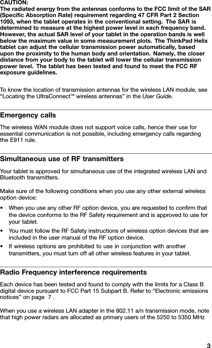 CAUTION:TheradiatedenergyfromtheantennasconformstotheFCClimitoftheSAR(SpeciﬁcAbsorptionRate)requirementregarding47CFRPart2Section1093,whenthetabletoperatesintheconventionalsetting.TheSARisdeterminedtomeasureatthehighestpowerlevelineachfrequencyband.However,theactualSARlevelofyourtabletintheoperationbandsiswellbelowthemaximumvalueinsomemeasurementplots.TheThinkPadHelixtabletcanadjustthecellulartransmissionpowerautomatically,basedupontheproximitytothehumanbodyandorientation.Namely,thecloserdistancefromyourbodytothetabletwilllowerthecellulartransmissionpowerlevel.ThetablethasbeentestedandfoundtomeettheFCCRFexposureguidelines.ToknowthelocationoftransmissionantennasforthewirelessLANmodule,see“LocatingtheUltraConnect™wirelessantennas”intheUserGuide.EmergencycallsThewirelessWANmoduledoesnotsupportvoicecalls,hencetheiruseforessentialcommunicationisnotpossible,includingemergencycallsregardingtheE911rule.SimultaneoususeofRFtransmittersYourtabletisapprovedforsimultaneoususeoftheintegratedwirelessLANandBluetoothtransmitters.Makesureofthefollowingconditionswhenyouuseanyotherexternalwirelessoptiondevice:•WhenyouuseanyotherRFoptiondevice,youarerequestedtoconﬁrmthatthedeviceconformstotheRFSafetyrequirementandisapprovedtouseforyourtablet.•YoumustfollowtheRFSafetyinstructionsofwirelessoptiondevicesthatareincludedintheusermanualoftheRFoptiondevice.•Ifwirelessoptionsareprohibitedtouseinconjunctionwithanothertransmitters,youmustturnoffallotherwirelessfeaturesinyourtablet.RadioFrequencyinterferencerequirementsEachdevicehasbeentestedandfoundtocomplywiththelimitsforaClassBdigitaldevicepursuanttoFCCPart15SubpartB.Referto“Electronicemissionsnotices”onpage7.WhenyouuseawirelessLANadapterinthe802.11a/ntransmissionmode,notethathighpowerradarsareallocatedasprimaryusersofthe5250to5350MHz3