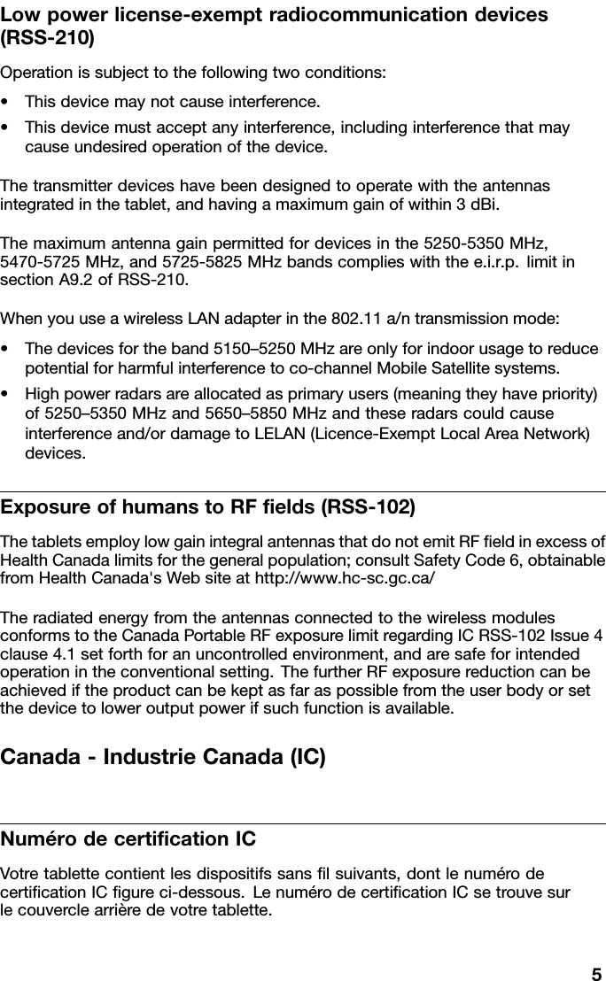 Lowpowerlicense-exemptradiocommunicationdevices(RSS-210)Operationissubjecttothefollowingtwoconditions:•Thisdevicemaynotcauseinterference.•Thisdevicemustacceptanyinterference,includinginterferencethatmaycauseundesiredoperationofthedevice.Thetransmitterdeviceshavebeendesignedtooperatewiththeantennasintegratedinthetablet,andhavingamaximumgainofwithin3dBi.Themaximumantennagainpermittedfordevicesinthe5250-5350MHz,5470-5725MHz,and5725-5825MHzbandscomplieswiththee.i.r.p.limitinsectionA9.2ofRSS-210.WhenyouuseawirelessLANadapterinthe802.11a/ntransmissionmode:•Thedevicesfortheband5150–5250MHzareonlyforindoorusagetoreducepotentialforharmfulinterferencetoco-channelMobileSatellitesystems.•Highpowerradarsareallocatedasprimaryusers(meaningtheyhavepriority)of5250–5350MHzand5650–5850MHzandtheseradarscouldcauseinterferenceand/ordamagetoLELAN(Licence-ExemptLocalAreaNetwork)devices.ExposureofhumanstoRFﬁelds(RSS-102)ThetabletsemploylowgainintegralantennasthatdonotemitRFﬁeldinexcessofHealthCanadalimitsforthegeneralpopulation;consultSafetyCode6,obtainablefromHealthCanada&apos;sWebsiteathttp://www.hc-sc.gc.ca/TheradiatedenergyfromtheantennasconnectedtothewirelessmodulesconformstotheCanadaPortableRFexposurelimitregardingICRSS-102Issue4clause4.1setforthforanuncontrolledenvironment,andaresafeforintendedoperationintheconventionalsetting.ThefurtherRFexposurereductioncanbeachievediftheproductcanbekeptasfaraspossiblefromtheuserbodyorsetthedevicetoloweroutputpowerifsuchfunctionisavailable.Canada-IndustrieCanada(IC)NumérodecertiﬁcationICVotretablettecontientlesdispositifssansﬁlsuivants,dontlenumérodecertiﬁcationICﬁgureci-dessous.LenumérodecertiﬁcationICsetrouvesurlecouverclearrièredevotretablette.5