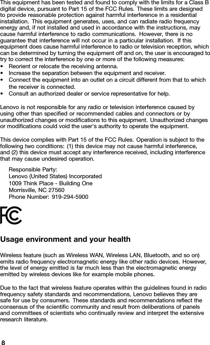 ThisequipmenthasbeentestedandfoundtocomplywiththelimitsforaClassBdigitaldevice,pursuanttoPart15oftheFCCRules.Theselimitsaredesignedtoprovidereasonableprotectionagainstharmfulinterferenceinaresidentialinstallation.Thisequipmentgenerates,uses,andcanradiateradiofrequencyenergyand,ifnotinstalledandusedinaccordancewiththeinstructions,maycauseharmfulinterferencetoradiocommunications.However,thereisnoguaranteethatinterferencewillnotoccurinaparticularinstallation.Ifthisequipmentdoescauseharmfulinterferencetoradioortelevisionreception,whichcanbedeterminedbyturningtheequipmentoffandon,theuserisencouragedtotrytocorrecttheinterferencebyoneormoreofthefollowingmeasures:•Reorientorrelocatethereceivingantenna.•Increasetheseparationbetweentheequipmentandreceiver.•Connecttheequipmentintoanoutletonacircuitdifferentfromthattowhichthereceiverisconnected.•Consultanauthorizeddealerorservicerepresentativeforhelp.Lenovoisnotresponsibleforanyradioortelevisioninterferencecausedbyusingotherthanspeciﬁedorrecommendedcablesandconnectorsorbyunauthorizedchangesormodiﬁcationstothisequipment.Unauthorizedchangesormodiﬁcationscouldvoidtheuser&apos;sauthoritytooperatetheequipment.ThisdevicecomplieswithPart15oftheFCCRules.Operationissubjecttothefollowingtwoconditions:(1)thisdevicemaynotcauseharmfulinterference,and(2)thisdevicemustacceptanyinterferencereceived,includinginterferencethatmaycauseundesiredoperation.ResponsibleParty:Lenovo(UnitedStates)Incorporated1009ThinkPlace-BuildingOneMorrisville,NC27560PhoneNumber:919-294-5900UsageenvironmentandyourhealthWirelessfeature(suchasWirelessWAN,WirelessLAN,Bluetooth,andsoon)emitsradiofrequencyelectromagneticenergylikeotherradiodevices.However,thelevelofenergyemittedisfarmuchlessthantheelectromagneticenergyemittedbywirelessdeviceslikeforexamplemobilephones.Duetothefactthatwirelessfeatureoperateswithintheguidelinesfoundinradiofrequencysafetystandardsandrecommendations,Lenovobelievestheyaresafeforusebyconsumers.Thesestandardsandrecommendationsreﬂecttheconsensusofthescientiﬁccommunityandresultfromdeliberationsofpanelsandcommitteesofscientistswhocontinuallyreviewandinterprettheextensiveresearchliterature.8