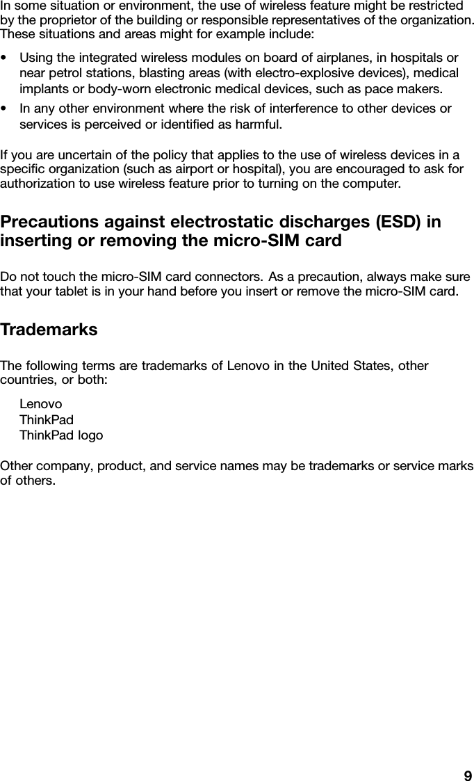 Insomesituationorenvironment,theuseofwirelessfeaturemightberestrictedbytheproprietorofthebuildingorresponsiblerepresentativesoftheorganization.Thesesituationsandareasmightforexampleinclude:•Usingtheintegratedwirelessmodulesonboardofairplanes,inhospitalsornearpetrolstations,blastingareas(withelectro-explosivedevices),medicalimplantsorbody-wornelectronicmedicaldevices,suchaspacemakers.•Inanyotherenvironmentwheretheriskofinterferencetootherdevicesorservicesisperceivedoridentiﬁedasharmful.Ifyouareuncertainofthepolicythatappliestotheuseofwirelessdevicesinaspeciﬁcorganization(suchasairportorhospital),youareencouragedtoaskforauthorizationtousewirelessfeaturepriortoturningonthecomputer.Precautionsagainstelectrostaticdischarges(ESD)ininsertingorremovingthemicro-SIMcardDonottouchthemicro-SIMcardconnectors.Asaprecaution,alwaysmakesurethatyourtabletisinyourhandbeforeyouinsertorremovethemicro-SIMcard.TrademarksThefollowingtermsaretrademarksofLenovointheUnitedStates,othercountries,orboth:LenovoThinkPadThinkPadlogoOthercompany,product,andservicenamesmaybetrademarksorservicemarksofothers.9