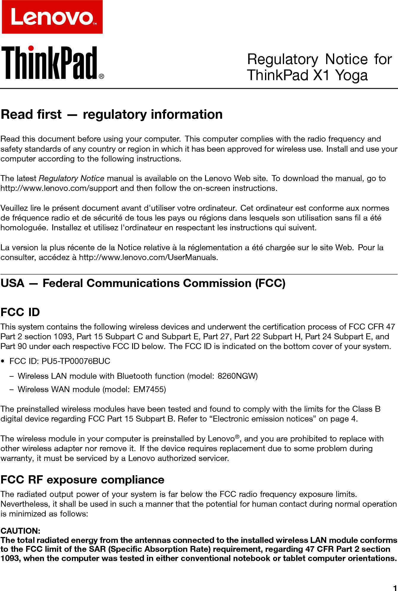 Regulatory Notice for ThinkPad X1 YogaReadﬁrst—regulatoryinformationReadthisdocumentbeforeusingyourcomputer.Thiscomputercomplieswiththeradiofrequencyandsafetystandardsofanycountryorregioninwhichithasbeenapprovedforwirelessuse.Installanduseyourcomputeraccordingtothefollowinginstructions.ThelatestRegulatoryNoticemanualisavailableontheLenovoWebsite.T odownloadthemanual,gotohttp://www.lenovo.com/supportandthenfollowtheon-screeninstructions.Veuillezlireleprésentdocumentavantd&apos;utiliservotreordinateur.Cetordinateurestconformeauxnormesdefréquenceradioetdesécuritédetouslespaysourégionsdanslesquelssonutilisationsansﬁlaétéhomologuée.Installezetutilisezl&apos;ordinateurenrespectantlesinstructionsquisuivent.LaversionlaplusrécentedelaNoticerelativeàlaréglementationaétéchargéesurlesiteWeb.Pourlaconsulter,accédezàhttp://www.lenovo.com/UserManuals.USA—FederalCommunicationsCommission(FCC)FCCIDThissystemcontainsthefollowingwirelessdevicesandunderwentthecertiﬁcationprocessofFCCCFR47Part2section1093,Part15SubpartCandSubpartE,Part27,Part22SubpartH,Part24SubpartE,andPart90undereachrespectiveFCCIDbelow.TheFCCIDisindicatedonthebottomcoverofyoursystem.•FCCID:PU5-TP00076BUC–WirelessLANmodulewithBluetoothfunction(model:8260NGW)–WirelessWANmodule(model:EM7455)ThepreinstalledwirelessmoduleshavebeentestedandfoundtocomplywiththelimitsfortheClassBdigitaldeviceregardingFCCPart15SubpartB.Referto“Electronicemissionnotices”onpage4.ThewirelessmoduleinyourcomputerispreinstalledbyLenovo®,andyouareprohibitedtoreplacewithotherwirelessadapternorremoveit.Ifthedevicerequiresreplacementduetosomeproblemduringwarranty,itmustbeservicedbyaLenovoauthorizedservicer.FCCRFexposurecomplianceTheradiatedoutputpowerofyoursystemisfarbelowtheFCCradiofrequencyexposurelimits.Nevertheless,itshallbeusedinsuchamannerthatthepotentialforhumancontactduringnormaloperationisminimizedasfollows:CAUTION:ThetotalradiatedenergyfromtheantennasconnectedtotheinstalledwirelessLANmoduleconformstotheFCClimitoftheSAR(SpeciﬁcAbsorptionRate)requirement,regarding47CFRPart2section1093,whenthecomputerwastestedineitherconventionalnotebookortabletcomputerorientations.1