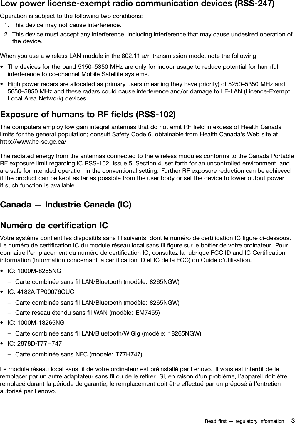 Lowpowerlicense-exemptradiocommunicationdevices(RSS-247)Operationissubjecttothefollowingtwoconditions:1.Thisdevicemaynotcauseinterference.2.Thisdevicemustacceptanyinterference,includinginterferencethatmaycauseundesiredoperationofthedevice.WhenyouuseawirelessLANmoduleinthe802.11a/ntransmissionmode,notethefollowing:•Thedevicesfortheband5150–5350MHzareonlyforindoorusagetoreducepotentialforharmfulinterferencetoco-channelMobileSatellitesystems.•Highpowerradarsareallocatedasprimaryusers(meaningtheyhavepriority)of5250–5350MHzand5650–5850MHzandtheseradarscouldcauseinterferenceand/ordamagetoLE-LAN(Licence-ExemptLocalAreaNetwork)devices.ExposureofhumanstoRFﬁelds(RSS-102)ThecomputersemploylowgainintegralantennasthatdonotemitRFﬁeldinexcessofHealthCanadalimitsforthegeneralpopulation;consultSafetyCode6,obtainablefromHealthCanada&apos;sWebsiteathttp://www.hc-sc.gc.ca/TheradiatedenergyfromtheantennasconnectedtothewirelessmodulesconformstotheCanadaPortableRFexposurelimitregardingICRSS-102,Issue5,Section4,setforthforanuncontrolledenvironment,andaresafeforintendedoperationintheconventionalsetting.FurtherRFexposurereductioncanbeachievediftheproductcanbekeptasfaraspossiblefromtheuserbodyorsetthedevicetoloweroutputpowerifsuchfunctionisavailable.Canada—IndustrieCanada(IC)NumérodecertiﬁcationICVotresystèmecontientlesdispositifssansﬁlsuivants,dontlenumérodecertiﬁcationICﬁgureci-dessous.LenumérodecertiﬁcationICdumoduleréseaulocalsansﬁlﬁguresurleboîtierdevotreordinateur.Pourconnaîtrel’emplacementdunumérodecertiﬁcationIC,consultezlarubriqueFCCIDandICCertiﬁcationinformation(InformationconcernantlacertiﬁcationIDetICdelaFCC)duGuided’utilisation.•IC:1000M-8265NG–CartecombinéesansﬁlLAN/Bluetooth(modèle:8265NGW)•IC:4182A-TP00076CUC–CartecombinéesansﬁlLAN/Bluetooth(modèle:8265NGW)–CarteréseauétendusansﬁlWAN(modèle:EM7455)•IC:1000M-18265NG–CartecombinéesansﬁlLAN/Bluetooth/WiGig(modèle:18265NGW)•IC:2878D-T77H747–CartecombinéesansNFC(modèle:T77H747)LemoduleréseaulocalsansﬁldevotreordinateurestpréinstalléparLenovo.Ilvousestinterditdeleremplacerparunautreadaptateursansﬁloudeleretirer.Si,enraisond’unproblème,l’appareildoitêtreremplacédurantlapériodedegarantie,leremplacementdoitêtreeffectuéparunpréposéàl’entretienautoriséparLenovo.Readﬁrst—regulatoryinformation3