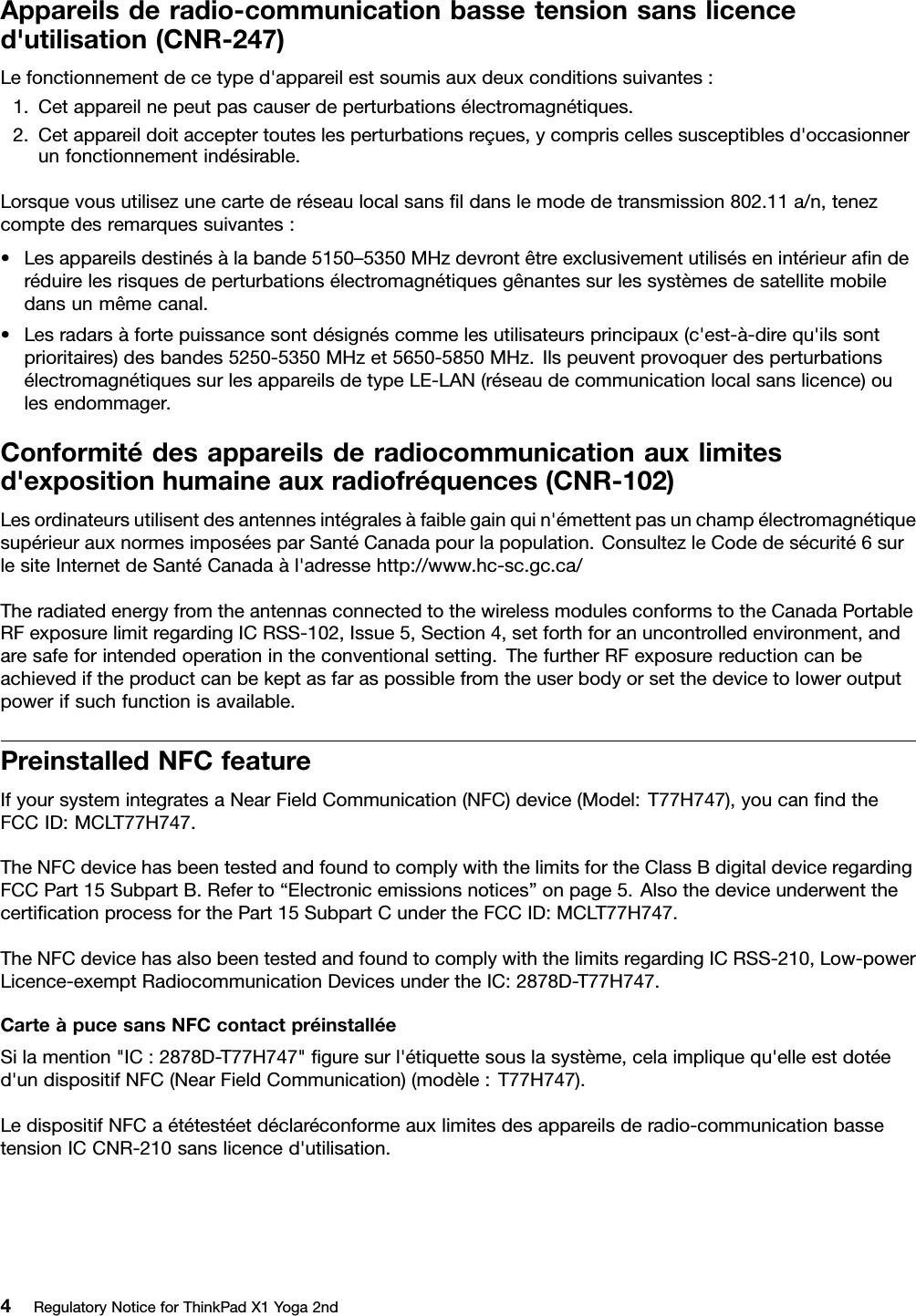 Appareilsderadio-communicationbassetensionsanslicenced&apos;utilisation(CNR-247)Lefonctionnementdecetyped&apos;appareilestsoumisauxdeuxconditionssuivantes:1.Cetappareilnepeutpascauserdeperturbationsélectromagnétiques.2.Cetappareildoitacceptertouteslesperturbationsreçues,ycompriscellessusceptiblesd&apos;occasionnerunfonctionnementindésirable.Lorsquevousutilisezunecartederéseaulocalsansﬁldanslemodedetransmission802.11a/n,tenezcomptedesremarquessuivantes:•Lesappareilsdestinésàlabande5150–5350MHzdevrontêtreexclusivementutilisésenintérieuraﬁnderéduirelesrisquesdeperturbationsélectromagnétiquesgênantessurlessystèmesdesatellitemobiledansunmêmecanal.•Lesradarsàfortepuissancesontdésignéscommelesutilisateursprincipaux(c&apos;est-à-direqu&apos;ilssontprioritaires)desbandes5250-5350MHzet5650-5850MHz.IlspeuventprovoquerdesperturbationsélectromagnétiquessurlesappareilsdetypeLE-LAN(réseaudecommunicationlocalsanslicence)oulesendommager.Conformitédesappareilsderadiocommunicationauxlimitesd&apos;expositionhumaineauxradiofréquences(CNR-102)Lesordinateursutilisentdesantennesintégralesàfaiblegainquin&apos;émettentpasunchampélectromagnétiquesupérieurauxnormesimposéesparSantéCanadapourlapopulation.ConsultezleCodedesécurité6surlesiteInternetdeSantéCanadaàl&apos;adressehttp://www.hc-sc.gc.ca/TheradiatedenergyfromtheantennasconnectedtothewirelessmodulesconformstotheCanadaPortableRFexposurelimitregardingICRSS-102,Issue5,Section4,setforthforanuncontrolledenvironment,andaresafeforintendedoperationintheconventionalsetting.ThefurtherRFexposurereductioncanbeachievediftheproductcanbekeptasfaraspossiblefromtheuserbodyorsetthedevicetoloweroutputpowerifsuchfunctionisavailable.PreinstalledNFCfeatureIfyoursystemintegratesaNearFieldCommunication(NFC)device(Model:T77H747),youcanﬁndtheFCCID:MCLT77H747.TheNFCdevicehasbeentestedandfoundtocomplywiththelimitsfortheClassBdigitaldeviceregardingFCCPart15SubpartB.Referto“Electronicemissionsnotices”onpage5.AlsothedeviceunderwentthecertiﬁcationprocessforthePart15SubpartCundertheFCCID:MCLT77H747.TheNFCdevicehasalsobeentestedandfoundtocomplywiththelimitsregardingICRSS-210,Low-powerLicence-exemptRadiocommunicationDevicesundertheIC:2878D-T77H747.CarteàpucesansNFCcontactpréinstalléeSilamention&quot;IC:2878D-T77H747&quot;ﬁguresurl&apos;étiquettesouslasystème,celaimpliquequ&apos;elleestdotéed&apos;undispositifNFC(NearFieldCommunication)(modèle:T77H747).LedispositifNFCaététestéetdéclaréconformeauxlimitesdesappareilsderadio-communicationbassetensionICCNR-210sanslicenced&apos;utilisation.4RegulatoryNoticeforThinkPadX1Yoga2nd