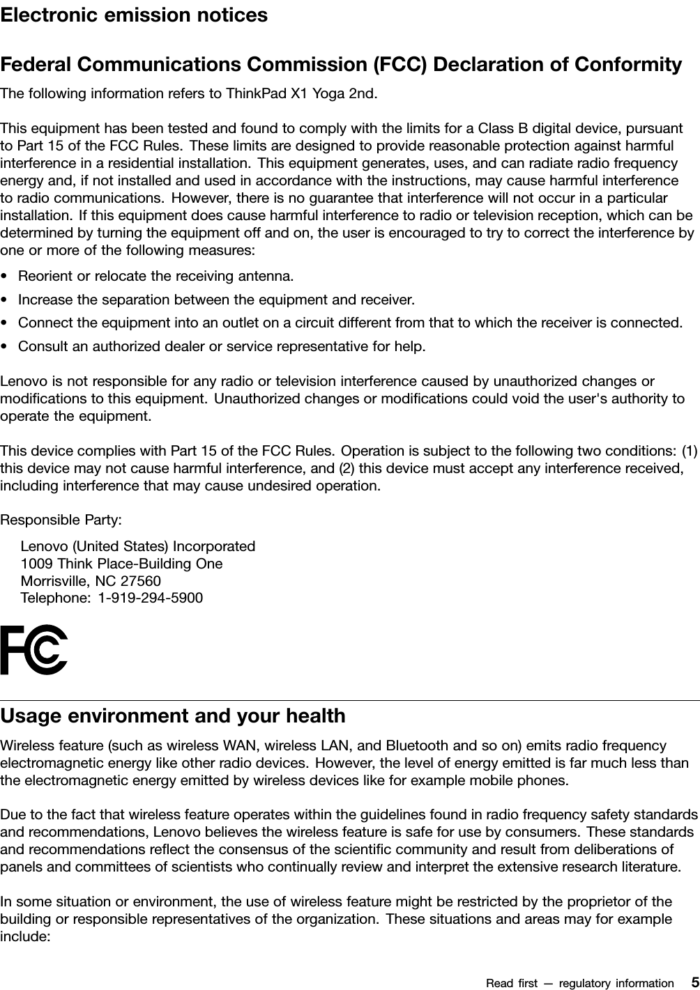 ElectronicemissionnoticesFederalCommunicationsCommission(FCC)DeclarationofConformityThefollowinginformationreferstoThinkPadX1Yoga2nd.ThisequipmenthasbeentestedandfoundtocomplywiththelimitsforaClassBdigitaldevice,pursuanttoPart15oftheFCCRules.Theselimitsaredesignedtoprovidereasonableprotectionagainstharmfulinterferenceinaresidentialinstallation.Thisequipmentgenerates,uses,andcanradiateradiofrequencyenergyand,ifnotinstalledandusedinaccordancewiththeinstructions,maycauseharmfulinterferencetoradiocommunications.However,thereisnoguaranteethatinterferencewillnotoccurinaparticularinstallation.Ifthisequipmentdoescauseharmfulinterferencetoradioortelevisionreception,whichcanbedeterminedbyturningtheequipmentoffandon,theuserisencouragedtotrytocorrecttheinterferencebyoneormoreofthefollowingmeasures:•Reorientorrelocatethereceivingantenna.•Increasetheseparationbetweentheequipmentandreceiver.•Connecttheequipmentintoanoutletonacircuitdifferentfromthattowhichthereceiverisconnected.•Consultanauthorizeddealerorservicerepresentativeforhelp.Lenovoisnotresponsibleforanyradioortelevisioninterferencecausedbyunauthorizedchangesormodiﬁcationstothisequipment.Unauthorizedchangesormodiﬁcationscouldvoidtheuser&apos;sauthoritytooperatetheequipment.ThisdevicecomplieswithPart15oftheFCCRules.Operationissubjecttothefollowingtwoconditions:(1)thisdevicemaynotcauseharmfulinterference,and(2)thisdevicemustacceptanyinterferencereceived,includinginterferencethatmaycauseundesiredoperation.ResponsibleParty:Lenovo(UnitedStates)Incorporated1009ThinkPlace-BuildingOneMorrisville,NC27560Telephone:1-919-294-5900UsageenvironmentandyourhealthWirelessfeature(suchaswirelessWAN,wirelessLAN,andBluetoothandsoon)emitsradiofrequencyelectromagneticenergylikeotherradiodevices.However,thelevelofenergyemittedisfarmuchlessthantheelectromagneticenergyemittedbywirelessdeviceslikeforexamplemobilephones.Duetothefactthatwirelessfeatureoperateswithintheguidelinesfoundinradiofrequencysafetystandardsandrecommendations,Lenovobelievesthewirelessfeatureissafeforusebyconsumers.Thesestandardsandrecommendationsreﬂecttheconsensusofthescientiﬁccommunityandresultfromdeliberationsofpanelsandcommitteesofscientistswhocontinuallyreviewandinterprettheextensiveresearchliterature.Insomesituationorenvironment,theuseofwirelessfeaturemightberestrictedbytheproprietorofthebuildingorresponsiblerepresentativesoftheorganization.Thesesituationsandareasmayforexampleinclude:Readﬁrst—regulatoryinformation5