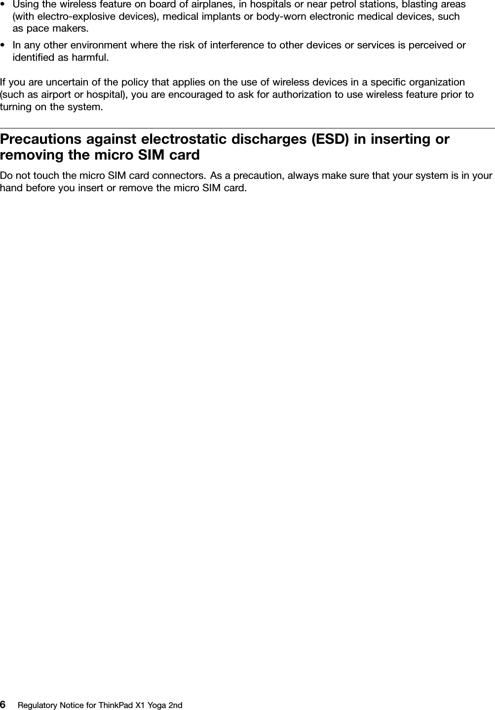 •Usingthewirelessfeatureonboardofairplanes,inhospitalsornearpetrolstations,blastingareas(withelectro-explosivedevices),medicalimplantsorbody-wornelectronicmedicaldevices,suchaspacemakers.•Inanyotherenvironmentwheretheriskofinterferencetootherdevicesorservicesisperceivedoridentiﬁedasharmful.Ifyouareuncertainofthepolicythatappliesontheuseofwirelessdevicesinaspeciﬁcorganization(suchasairportorhospital),youareencouragedtoaskforauthorizationtousewirelessfeaturepriortoturningonthesystem.Precautionsagainstelectrostaticdischarges(ESD)ininsertingorremovingthemicroSIMcardDonottouchthemicroSIMcardconnectors.Asaprecaution,alwaysmakesurethatyoursystemisinyourhandbeforeyouinsertorremovethemicroSIMcard.6RegulatoryNoticeforThinkPadX1Yoga2nd