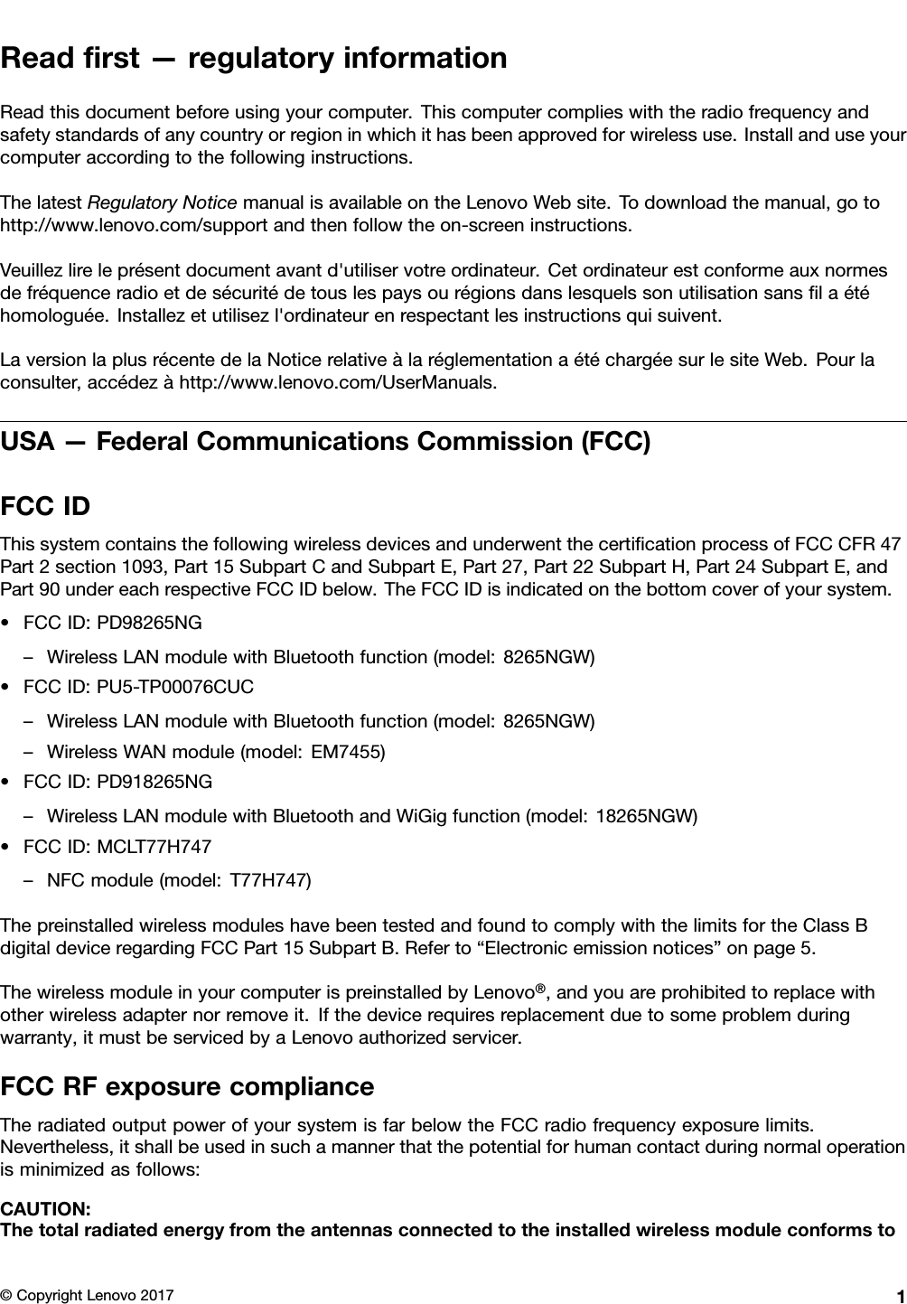 Readﬁrst—regulatoryinformationReadthisdocumentbeforeusingyourcomputer.Thiscomputercomplieswiththeradiofrequencyandsafetystandardsofanycountryorregioninwhichithasbeenapprovedforwirelessuse.Installanduseyourcomputeraccordingtothefollowinginstructions.ThelatestRegulatoryNoticemanualisavailableontheLenovoWebsite.Todownloadthemanual,gotohttp://www.lenovo.com/supportandthenfollowtheon-screeninstructions.Veuillezlireleprésentdocumentavantd&apos;utiliservotreordinateur.Cetordinateurestconformeauxnormesdefréquenceradioetdesécuritédetouslespaysourégionsdanslesquelssonutilisationsansﬁlaétéhomologuée.Installezetutilisezl&apos;ordinateurenrespectantlesinstructionsquisuivent.LaversionlaplusrécentedelaNoticerelativeàlaréglementationaétéchargéesurlesiteWeb.Pourlaconsulter,accédezàhttp://www.lenovo.com/UserManuals.USA—FederalCommunicationsCommission(FCC)FCCIDThissystemcontainsthefollowingwirelessdevicesandunderwentthecertiﬁcationprocessofFCCCFR47Part2section1093,Part15SubpartCandSubpartE,Part27,Part22SubpartH,Part24SubpartE,andPart90undereachrespectiveFCCIDbelow.TheFCCIDisindicatedonthebottomcoverofyoursystem.•FCCID:PD98265NG–WirelessLANmodulewithBluetoothfunction(model:8265NGW)•FCCID:PU5-TP00076CUC–WirelessLANmodulewithBluetoothfunction(model:8265NGW)–WirelessWANmodule(model:EM7455)•FCCID:PD918265NG–WirelessLANmodulewithBluetoothandWiGigfunction(model:18265NGW)•FCCID:MCLT77H747–NFCmodule(model:T77H747)ThepreinstalledwirelessmoduleshavebeentestedandfoundtocomplywiththelimitsfortheClassBdigitaldeviceregardingFCCPart15SubpartB.Referto“Electronicemissionnotices”onpage5.ThewirelessmoduleinyourcomputerispreinstalledbyLenovo®,andyouareprohibitedtoreplacewithotherwirelessadapternorremoveit.Ifthedevicerequiresreplacementduetosomeproblemduringwarranty,itmustbeservicedbyaLenovoauthorizedservicer.FCCRFexposurecomplianceTheradiatedoutputpowerofyoursystemisfarbelowtheFCCradiofrequencyexposurelimits.Nevertheless,itshallbeusedinsuchamannerthatthepotentialforhumancontactduringnormaloperationisminimizedasfollows:CAUTION:Thetotalradiatedenergyfromtheantennasconnectedtotheinstalledwirelessmoduleconformsto©CopyrightLenovo20171