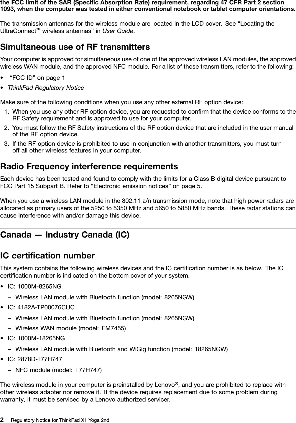 theFCClimitoftheSAR(SpeciﬁcAbsorptionRate)requirement,regarding47CFRPart2section1093,whenthecomputerwastestedineitherconventionalnotebookortabletcomputerorientations.ThetransmissionantennasforthewirelessmodulearelocatedintheLCDcover.See“LocatingtheUltraConnect™wirelessantennas”inUserGuide.SimultaneoususeofRFtransmittersYourcomputerisapprovedforsimultaneoususeofoneoftheapprovedwirelessLANmodules,theapprovedwirelessWANmodule,andtheapprovedNFCmodule.Foralistofthosetransmitters,refertothefollowing:•“FCCID”onpage1•ThinkPadRegulatoryNoticeMakesureofthefollowingconditionswhenyouuseanyotherexternalRFoptiondevice:1.WhenyouuseanyotherRFoptiondevice,youarerequestedtoconﬁrmthatthedeviceconformstotheRFSafetyrequirementandisapprovedtouseforyourcomputer.2.YoumustfollowtheRFSafetyinstructionsoftheRFoptiondevicethatareincludedintheusermanualoftheRFoptiondevice.3.IftheRFoptiondeviceisprohibitedtouseinconjunctionwithanothertransmitters,youmustturnoffallotherwirelessfeaturesinyourcomputer.RadioFrequencyinterferencerequirementsEachdevicehasbeentestedandfoundtocomplywiththelimitsforaClassBdigitaldevicepursuanttoFCCPart15SubpartB.Referto“Electronicemissionnotices”onpage5.WhenyouuseawirelessLANmoduleinthe802.11a/ntransmissionmode,notethathighpowerradarsareallocatedasprimaryusersofthe5250to5350MHzand5650to5850MHzbands.Theseradarstationscancauseinterferencewithand/ordamagethisdevice.Canada—IndustryCanada(IC)ICcertiﬁcationnumberThissystemcontainsthefollowingwirelessdevicesandtheICcertiﬁcationnumberisasbelow.TheICcertiﬁcationnumberisindicatedonthebottomcoverofyoursystem.•IC:1000M-8265NG–WirelessLANmodulewithBluetoothfunction(model:8265NGW)•IC:4182A-TP00076CUC–WirelessLANmodulewithBluetoothfunction(model:8265NGW)–WirelessWANmodule(model:EM7455)•IC:1000M-18265NG–WirelessLANmodulewithBluetoothandWiGigfunction(model:18265NGW)•IC:2878D-T77H747–NFCmodule(model:T77H747)ThewirelessmoduleinyourcomputerispreinstalledbyLenovo®,andyouareprohibitedtoreplacewithotherwirelessadapternorremoveit.Ifthedevicerequiresreplacementduetosomeproblemduringwarranty,itmustbeservicedbyaLenovoauthorizedservicer.2RegulatoryNoticeforThinkPadX1Yoga2nd