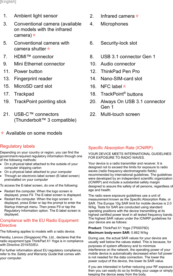  [English] 1.  Ambient light sensor  2.  Infrared camera＊ 3.  Conventional camera (available on models with the infrared camera)＊ 4.  Microphones 5.  Conventional camera with camera shutter＊ 6.  Security-lock slot 7.  HDMI™ connector  8.  USB 3.1 connector Gen 1 9.  Mini Ethernet connector  10.  Audio connector 11.  Power button  12.  ThinkPad Pen Pro 13.  Fingerprint reader  14.  Nano-SIM-card slot 15.  MicroSD card slot  16.  NFC label＊ 17.  Trackpad  18.  TrackPoint® buttons 19.  TrackPoint pointing stick  20.  Always On USB 3.1 connector Gen 1 21.  USB-C™ connectors (Thunderbolt™ 3 compatible) 22.  Multi-touch screen ＊ Available on some models Regulatory labels  Depending on your country or region, you can find the government-required regulatory information through one of the following methods:   On a physical label attached to the outside of your computer shipping carton   On a physical label attached to your computer   Through an electronic-label screen (E-label screen) preinstalled on your computer To access the E-label screen, do one of the following:    Restart the computer. When the logo screen is displayed, press F9. The E-label screen is displayed.   Restart the computer. When the logo screen is displayed, press Enter or tap the prompt to enter the Startup Interrupt menu. Then press F9 or tap the Regulatory Information option. The E-label screen is displayed. Compliance with the EU Radio Equipment Directive  The following applies to models with a radio device. Hereby, Lenovo (Singapore) Pte. Ltd., declares that the radio equipment type ThinkPad X1 Yoga is in compliance with Directive 2014/53/EU. For further information about EU regulatory compliance, refer to the Safety and Warranty Guide that comes with your computer. Specific Absorption Rate (ICNIRP) YOUR DEVICE MEETS INTERNATIONAL GUIDELINES FOR EXPOSURE TO RADIO WAVES. Your device is a radio transmitter and receiver. It is designed not to exceed the limits for exposure to radio waves (radio frequency electromagnetic fields) recommended by international guidelines. The guidelines were developed by an independent scientific organization (ICNIRP) and include a substantial safety margin designed to assure the safety of all persons, regardless of age and health. The radio wave exposure guidelines use a unit of measurement known as the Specific Absorption Rate, or SAR. The Europe 10g SAR limit for mobile devices is 2.0 W/kg. Tests for SAR are conducted using standard operating positions with the device transmitting at its highest certified power level in all tested frequency bands. The highest SAR values under the ICNIRP guidelines for your device are as follows: Product: ThinkPad X1 Yoga (TP00076D) Maximum body-worn SAR: 0.662 W/kg During use, the actual SAR values for your device are usually well below the values stated. This is because, for purposes of system efficiency and to minimize interference on the network, the operating power of your mobile device is automatically decreased when full power is not needed for the data connection. The lower the power output of the device, the lower its SAR value. If you are interested in further reducing your RF exposure then you can easily do so by limiting your usage or simply keeping the device away from the body.   