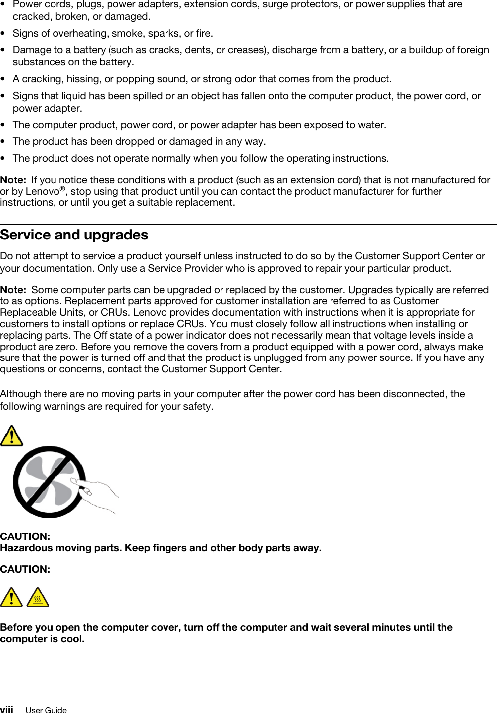 •  Power cords, plugs, power adapters, extension cords, surge protectors, or power supplies that are cracked, broken, or damaged.•  Signs of overheating, smoke, sparks, or fire.•  Damage to a battery (such as cracks, dents, or creases), discharge from a battery, or a buildup of foreign substances on the battery.•  A cracking, hissing, or popping sound, or strong odor that comes from the product. •  Signs that liquid has been spilled or an object has fallen onto the computer product, the power cord, or power adapter.•  The computer product, power cord, or power adapter has been exposed to water. •  The product has been dropped or damaged in any way. •  The product does not operate normally when you follow the operating instructions.Note: If you notice these conditions with a product (such as an extension cord) that is not manufactured for or by Lenovo®, stop using that product until you can contact the product manufacturer for further instructions, or until you get a suitable replacement.Service and upgradesDo not attempt to service a product yourself unless instructed to do so by the Customer Support Center or your documentation. Only use a Service Provider who is approved to repair your particular product.Note: Some computer parts can be upgraded or replaced by the customer. Upgrades typically are referred to as options. Replacement parts approved for customer installation are referred to as Customer Replaceable Units, or CRUs. Lenovo provides documentation with instructions when it is appropriate for customers to install options or replace CRUs. You must closely follow all instructions when installing or replacing parts. The Off state of a power indicator does not necessarily mean that voltage levels inside a product are zero. Before you remove the covers from a product equipped with a power cord, always make sure that the power is turned off and that the product is unplugged from any power source. If you have any questions or concerns, contact the Customer Support Center.Although there are no moving parts in your computer after the power cord has been disconnected, the following warnings are required for your safety.CAUTION: Hazardous moving parts. Keep fingers and other body parts away.CAUTION: Before you open the computer cover, turn off the computer and wait several minutes until the computer is cool.viii User Guide