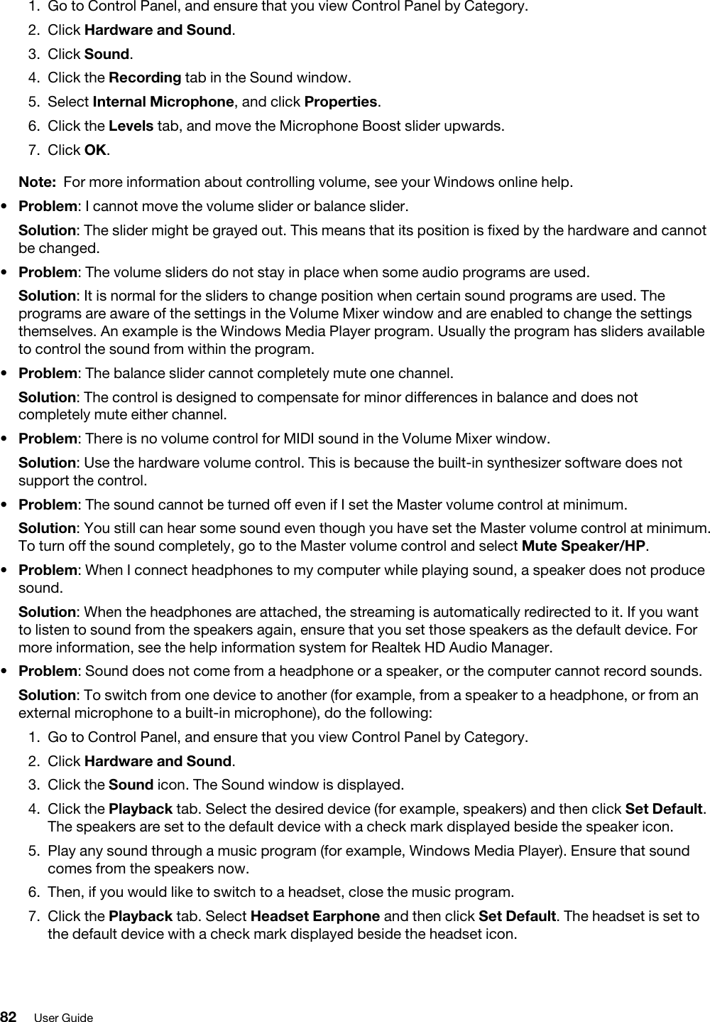 1.  Go to Control Panel, and ensure that you view Control Panel by Category.2.  Click Hardware and Sound.3.  Click Sound.4.  Click the Recording tab in the Sound window.5.  Select Internal Microphone, and click Properties.6.  Click the Levels tab, and move the Microphone Boost slider upwards.7.  Click OK.Note: For more information about controlling volume, see your Windows online help.•  Problem: I cannot move the volume slider or balance slider.Solution: The slider might be grayed out. This means that its position is fixed by the hardware and cannot be changed.•  Problem: The volume sliders do not stay in place when some audio programs are used.Solution: It is normal for the sliders to change position when certain sound programs are used. The programs are aware of the settings in the Volume Mixer window and are enabled to change the settings themselves. An example is the Windows Media Player program. Usually the program has sliders available to control the sound from within the program.•  Problem: The balance slider cannot completely mute one channel.Solution: The control is designed to compensate for minor differences in balance and does not completely mute either channel.•  Problem: There is no volume control for MIDI sound in the Volume Mixer window.Solution: Use the hardware volume control. This is because the built-in synthesizer software does not support the control.•  Problem: The sound cannot be turned off even if I set the Master volume control at minimum.Solution: You still can hear some sound even though you have set the Master volume control at minimum. To turn off the sound completely, go to the Master volume control and select Mute Speaker/HP.•  Problem: When I connect headphones to my computer while playing sound, a speaker does not produce sound.Solution: When the headphones are attached, the streaming is automatically redirected to it. If you want to listen to sound from the speakers again, ensure that you set those speakers as the default device. For more information, see the help information system for Realtek HD Audio Manager.•  Problem: Sound does not come from a headphone or a speaker, or the computer cannot record sounds.Solution: To switch from one device to another (for example, from a speaker to a headphone, or from an external microphone to a built-in microphone), do the following: 1.  Go to Control Panel, and ensure that you view Control Panel by Category.2.  Click Hardware and Sound.3.  Click the Sound icon. The Sound window is displayed.4.  Click the Playback tab. Select the desired device (for example, speakers) and then click Set Default. The speakers are set to the default device with a check mark displayed beside the speaker icon.5.  Play any sound through a music program (for example, Windows Media Player). Ensure that sound comes from the speakers now.6.  Then, if you would like to switch to a headset, close the music program.7.  Click the Playback tab. Select Headset Earphone and then click Set Default. The headset is set to the default device with a check mark displayed beside the headset icon.82 User Guide