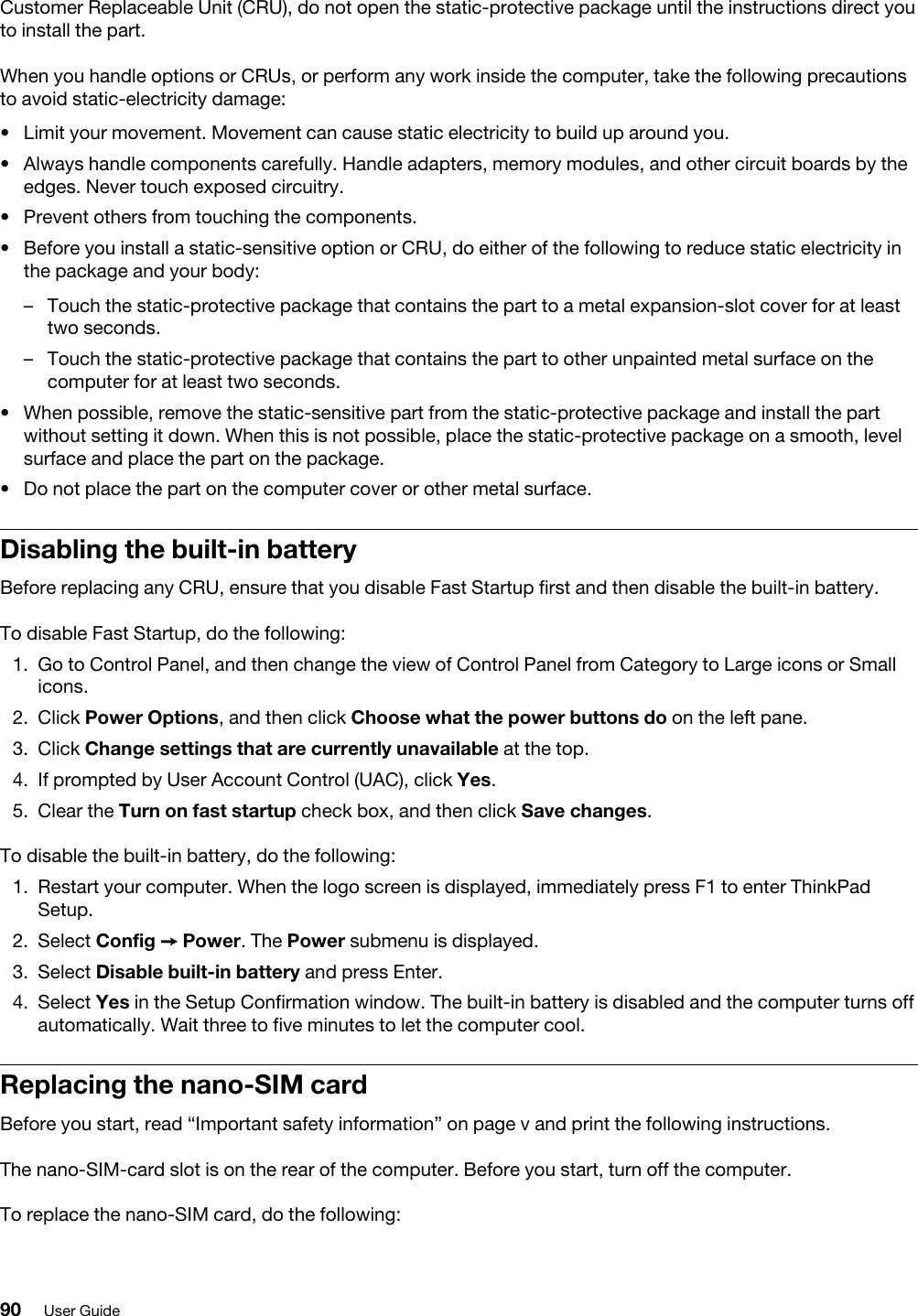 Customer Replaceable Unit (CRU), do not open the static-protective package until the instructions direct you to install the part.When you handle options or CRUs, or perform any work inside the computer, take the following precautions to avoid static-electricity damage: •  Limit your movement. Movement can cause static electricity to build up around you.•  Always handle components carefully. Handle adapters, memory modules, and other circuit boards by the edges. Never touch exposed circuitry.•  Prevent others from touching the components.•  Before you install a static-sensitive option or CRU, do either of the following to reduce static electricity in the package and your body: –  Touch the static-protective package that contains the part to a metal expansion-slot cover for at least two seconds. –  Touch the static-protective package that contains the part to other unpainted metal surface on the computer for at least two seconds.•  When possible, remove the static-sensitive part from the static-protective package and install the part without setting it down. When this is not possible, place the static-protective package on a smooth, level surface and place the part on the package.•  Do not place the part on the computer cover or other metal surface.Disabling the built-in batteryBefore replacing any CRU, ensure that you disable Fast Startup first and then disable the built-in battery.To disable Fast Startup, do the following: 1.  Go to Control Panel, and then change the view of Control Panel from Category to Large icons or Small icons.2.  Click Power Options, and then click Choose what the power buttons do on the left pane.3.  Click Change settings that are currently unavailable at the top.4.  If prompted by User Account Control (UAC), click Yes.5.  Clear the Turn on fast startup check box, and then click Save changes.To disable the built-in battery, do the following: 1.  Restart your computer. When the logo screen is displayed, immediately press F1 to enter ThinkPad Setup.2.  Select Config ➙ Power. The Power submenu is displayed.3.  Select Disable built-in battery and press Enter.4.  Select Yes in the Setup Confirmation window. The built-in battery is disabled and the computer turns off automatically. Wait three to five minutes to let the computer cool.Replacing the nano-SIM cardBefore you start, read “Important safety information” on page v and print the following instructions.The nano-SIM-card slot is on the rear of the computer. Before you start, turn off the computer.To replace the nano-SIM card, do the following:  90 User Guide