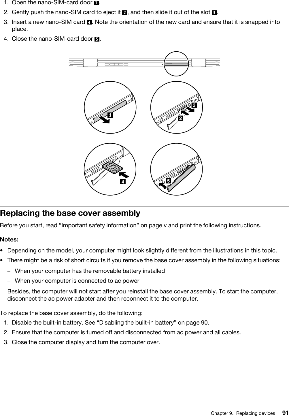 1.  Open the nano-SIM-card door  1.2.  Gently push the nano-SIM card to eject it  2, and then slide it out of the slot  3.3.  Insert a new nano-SIM card  4. Note the orientation of the new card and ensure that it is snapped into place.4.  Close the nano-SIM-card door  5.Replacing the base cover assemblyBefore you start, read “Important safety information” on page v and print the following instructions.Notes: •  Depending on the model, your computer might look slightly different from the illustrations in this topic.•  There might be a risk of short circuits if you remove the base cover assembly in the following situations: –  When your computer has the removable battery installed–  When your computer is connected to ac powerBesides, the computer will not start after you reinstall the base cover assembly. To start the computer, disconnect the ac power adapter and then reconnect it to the computer.To replace the base cover assembly, do the following: 1.  Disable the built-in battery. See “Disabling the built-in battery” on page 90.2.  Ensure that the computer is turned off and disconnected from ac power and all cables.3.  Close the computer display and turn the computer over.Chapter 9.Replacing devices 91