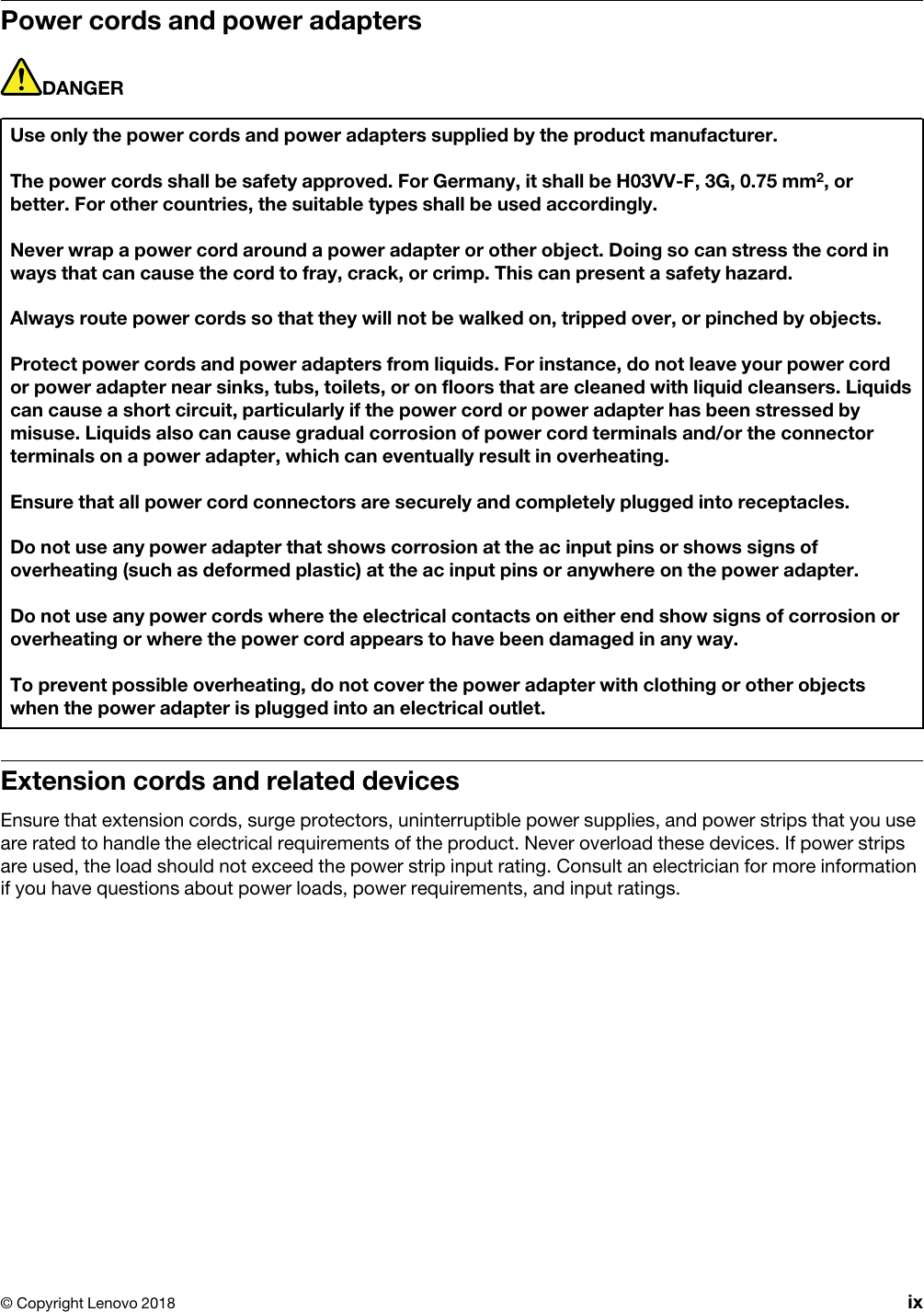 Power cords and power adaptersDANGERUse only the power cords and power adapters supplied by the product manufacturer.The power cords shall be safety approved. For Germany, it shall be H03VV-F, 3G, 0.75 mm2, or better. For other countries, the suitable types shall be used accordingly.Never wrap a power cord around a power adapter or other object. Doing so can stress the cord in ways that can cause the cord to fray, crack, or crimp. This can present a safety hazard.Always route power cords so that they will not be walked on, tripped over, or pinched by objects.Protect power cords and power adapters from liquids. For instance, do not leave your power cord or power adapter near sinks, tubs, toilets, or on floors that are cleaned with liquid cleansers. Liquids can cause a short circuit, particularly if the power cord or power adapter has been stressed by misuse. Liquids also can cause gradual corrosion of power cord terminals and/or the connector terminals on a power adapter, which can eventually result in overheating.Ensure that all power cord connectors are securely and completely plugged into receptacles.Do not use any power adapter that shows corrosion at the ac input pins or shows signs of overheating (such as deformed plastic) at the ac input pins or anywhere on the power adapter.Do not use any power cords where the electrical contacts on either end show signs of corrosion or overheating or where the power cord appears to have been damaged in any way.To prevent possible overheating, do not cover the power adapter with clothing or other objects when the power adapter is plugged into an electrical outlet.Extension cords and related devicesEnsure that extension cords, surge protectors, uninterruptible power supplies, and power strips that you use are rated to handle the electrical requirements of the product. Never overload these devices. If power strips are used, the load should not exceed the power strip input rating. Consult an electrician for more information if you have questions about power loads, power requirements, and input ratings.© Copyright Lenovo 2018 ix