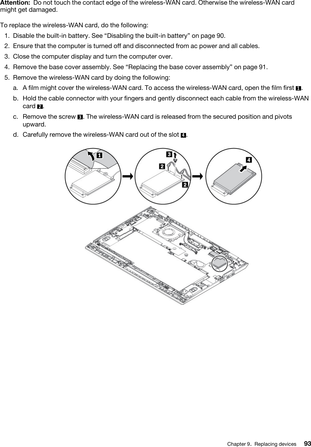 Attention: Do not touch the contact edge of the wireless-WAN card. Otherwise the wireless-WAN card might get damaged.To replace the wireless-WAN card, do the following: 1.  Disable the built-in battery. See “Disabling the built-in battery” on page 90.2.  Ensure that the computer is turned off and disconnected from ac power and all cables.3.  Close the computer display and turn the computer over.4.  Remove the base cover assembly. See “Replacing the base cover assembly” on page 91.5.  Remove the wireless-WAN card by doing the following: a.  A film might cover the wireless-WAN card. To access the wireless-WAN card, open the film first  1. b.  Hold the cable connector with your fingers and gently disconnect each cable from the wireless-WAN card  2.c.  Remove the screw  3. The wireless-WAN card is released from the secured position and pivots upward. d.  Carefully remove the wireless-WAN card out of the slot  4.Chapter 9.Replacing devices 93