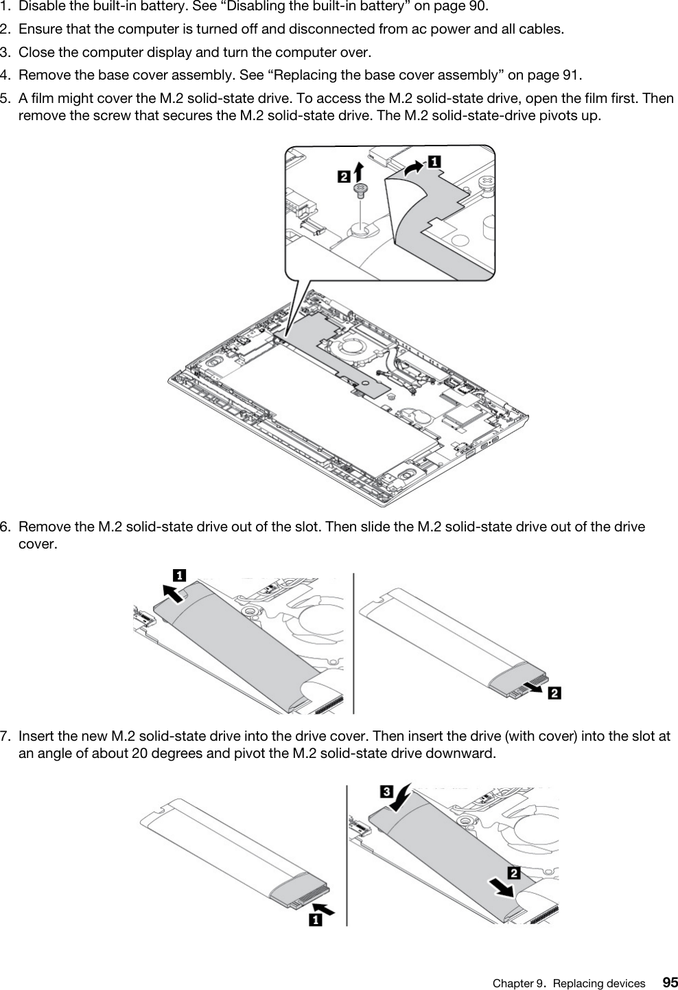 1.  Disable the built-in battery. See “Disabling the built-in battery” on page 90.2.  Ensure that the computer is turned off and disconnected from ac power and all cables.3.  Close the computer display and turn the computer over.4.  Remove the base cover assembly. See “Replacing the base cover assembly” on page 91.5.  A film might cover the M.2 solid-state drive. To access the M.2 solid-state drive, open the film first. Then remove the screw that secures the M.2 solid-state drive. The M.2 solid-state-drive pivots up. 6.  Remove the M.2 solid-state drive out of the slot. Then slide the M.2 solid-state drive out of the drive cover. 7.  Insert the new M.2 solid-state drive into the drive cover. Then insert the drive (with cover) into the slot at an angle of about 20 degrees and pivot the M.2 solid-state drive downward. Chapter 9.Replacing devices 95