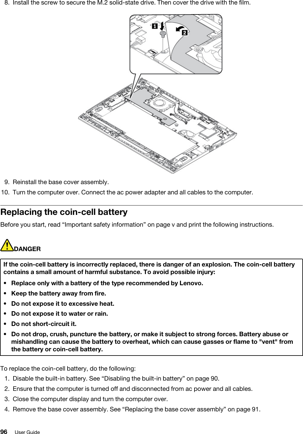 8.  Install the screw to secure the M.2 solid-state drive. Then cover the drive with the film. 9.  Reinstall the base cover assembly.10.  Turn the computer over. Connect the ac power adapter and all cables to the computer.Replacing the coin-cell batteryBefore you start, read “Important safety information” on page v and print the following instructions.DANGERIf the coin-cell battery is incorrectly replaced, there is danger of an explosion. The coin-cell battery contains a small amount of harmful substance. To avoid possible injury: •  Replace only with a battery of the type recommended by Lenovo.•  Keep the battery away from fire.•  Do not expose it to excessive heat.•  Do not expose it to water or rain.•  Do not short-circuit it.•  Do not drop, crush, puncture the battery, or make it subject to strong forces. Battery abuse or mishandling can cause the battery to overheat, which can cause gasses or flame to &quot;vent&quot; from the battery or coin-cell battery.To replace the coin-cell battery, do the following: 1.  Disable the built-in battery. See “Disabling the built-in battery” on page 90.2.  Ensure that the computer is turned off and disconnected from ac power and all cables.3.  Close the computer display and turn the computer over.4.  Remove the base cover assembly. See “Replacing the base cover assembly” on page 91.96 User Guide