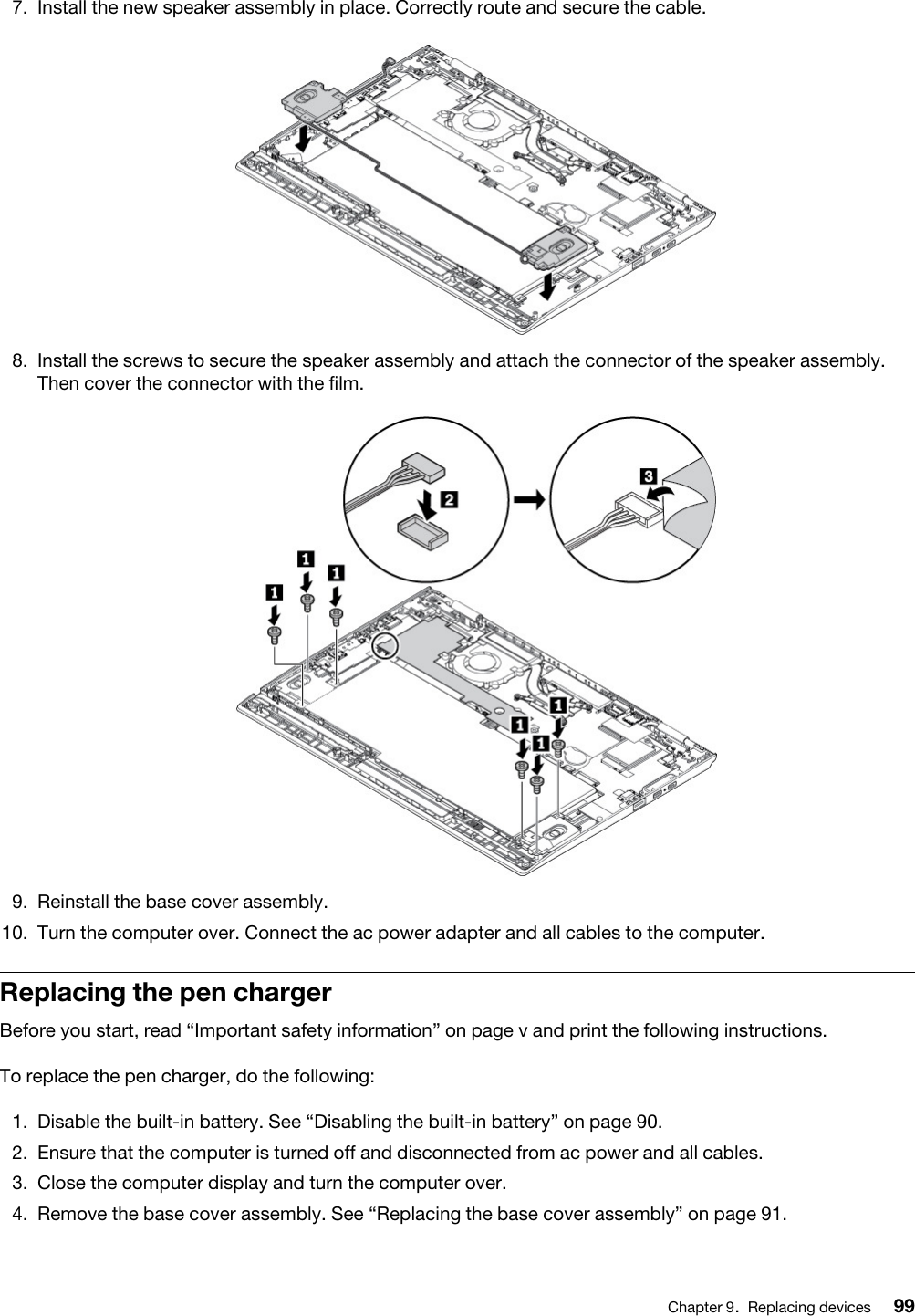 7.  Install the new speaker assembly in place. Correctly route and secure the cable. 8.  Install the screws to secure the speaker assembly and attach the connector of the speaker assembly. Then cover the connector with the film. 9.  Reinstall the base cover assembly.10.  Turn the computer over. Connect the ac power adapter and all cables to the computer.Replacing the pen chargerBefore you start, read “Important safety information” on page v and print the following instructions.To replace the pen charger, do the following:1.  Disable the built-in battery. See “Disabling the built-in battery” on page 90.2.  Ensure that the computer is turned off and disconnected from ac power and all cables.3.  Close the computer display and turn the computer over.4.  Remove the base cover assembly. See “Replacing the base cover assembly” on page 91.Chapter 9.Replacing devices 99