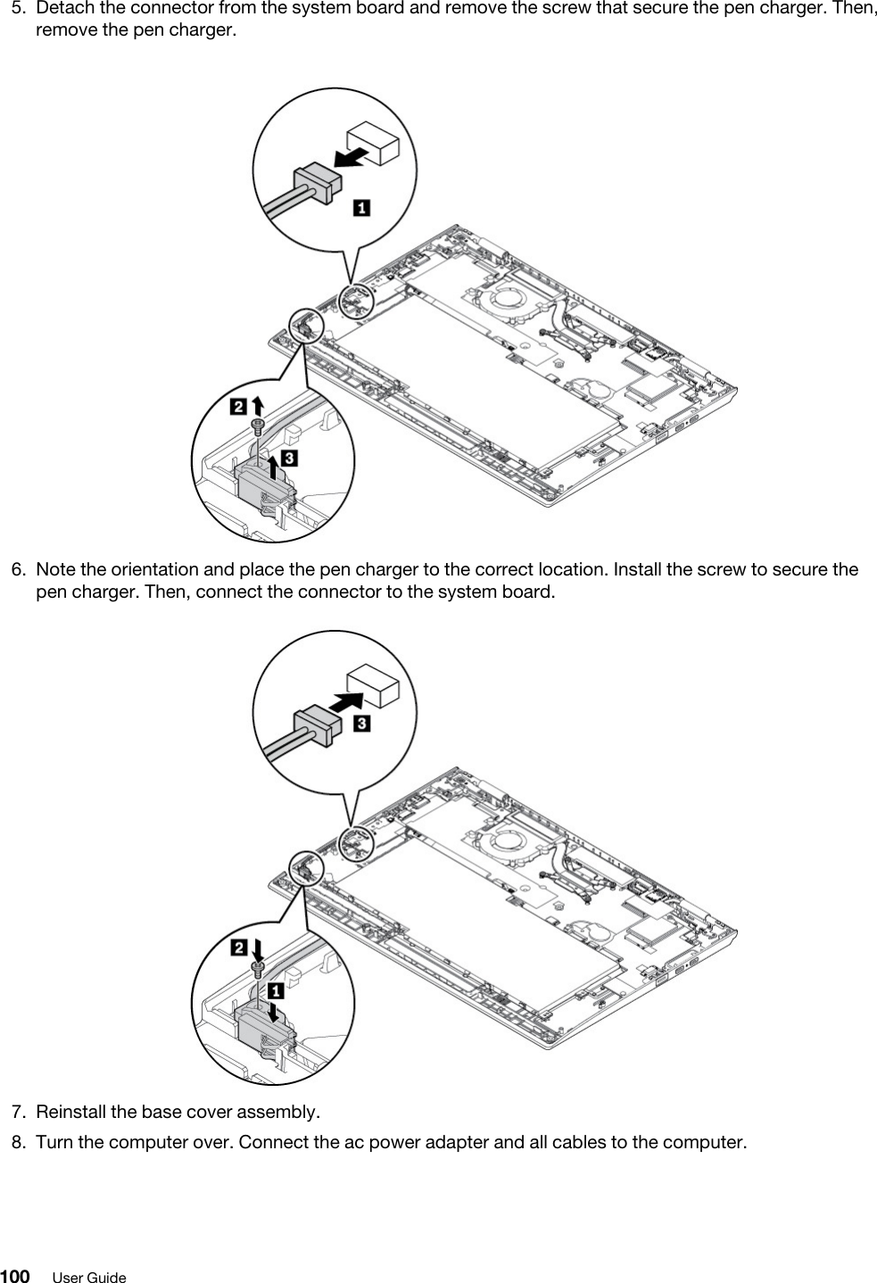 5.  Detach the connector from the system board and remove the screw that secure the pen charger. Then, remove the pen charger. 6.  Note the orientation and place the pen charger to the correct location. Install the screw to secure the pen charger. Then, connect the connector to the system board. 7.  Reinstall the base cover assembly.8.  Turn the computer over. Connect the ac power adapter and all cables to the computer.100 User Guide