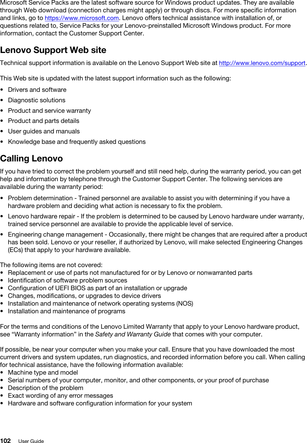 Microsoft Service Packs are the latest software source for Windows product updates. They are available through Web download (connection charges might apply) or through discs. For more specific information and links, go to https://www.microsoft.com. Lenovo offers technical assistance with installation of, or questions related to, Service Packs for your Lenovo-preinstalled Microsoft Windows product. For more information, contact the Customer Support Center.Lenovo Support Web siteTechnical support information is available on the Lenovo Support Web site at http://www.lenovo.com/support.This Web site is updated with the latest support information such as the following: •  Drivers and software•  Diagnostic solutions•  Product and service warranty•  Product and parts details•  User guides and manuals•  Knowledge base and frequently asked questionsCalling LenovoIf you have tried to correct the problem yourself and still need help, during the warranty period, you can get help and information by telephone through the Customer Support Center. The following services are available during the warranty period:  •  Problem determination - Trained personnel are available to assist you with determining if you have a hardware problem and deciding what action is necessary to fix the problem.•  Lenovo hardware repair - If the problem is determined to be caused by Lenovo hardware under warranty, trained service personnel are available to provide the applicable level of service.•  Engineering change management - Occasionally, there might be changes that are required after a product has been sold. Lenovo or your reseller, if authorized by Lenovo, will make selected Engineering Changes (ECs) that apply to your hardware available.The following items are not covered:  •  Replacement or use of parts not manufactured for or by Lenovo or nonwarranted parts•  Identification of software problem sources•  Configuration of UEFI BIOS as part of an installation or upgrade•  Changes, modifications, or upgrades to device drivers•  Installation and maintenance of network operating systems (NOS)•  Installation and maintenance of programsFor the terms and conditions of the Lenovo Limited Warranty that apply to your Lenovo hardware product, see “Warranty information” in the Safety and Warranty Guide that comes with your computer.If possible, be near your computer when you make your call. Ensure that you have downloaded the most current drivers and system updates, run diagnostics, and recorded information before you call. When calling for technical assistance, have the following information available:  •  Machine type and model•  Serial numbers of your computer, monitor, and other components, or your proof of purchase•  Description of the problem•  Exact wording of any error messages•  Hardware and software configuration information for your system102 User Guide