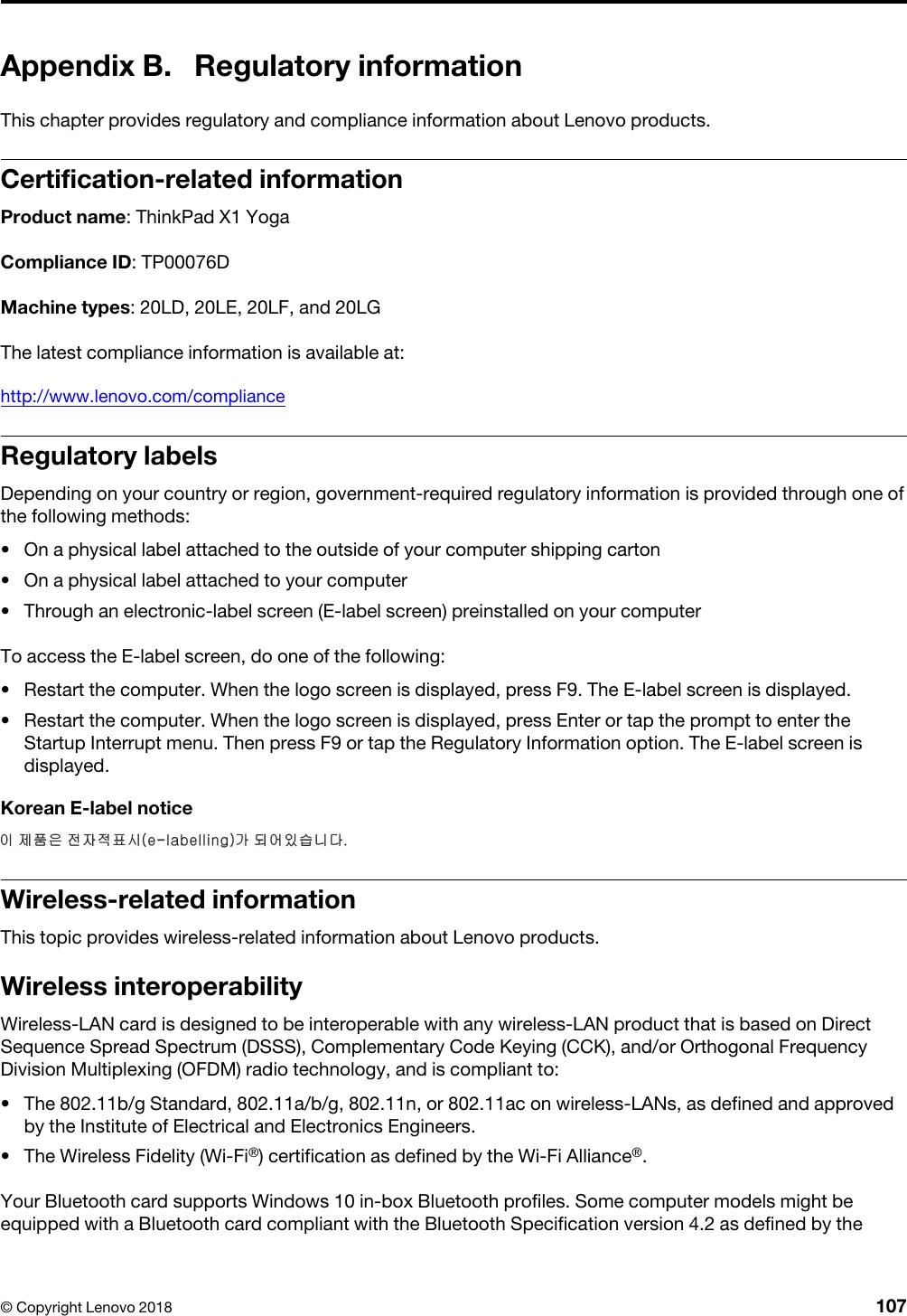 Appendix B. Regulatory informationThis chapter provides regulatory and compliance information about Lenovo products.Certification-related informationProduct name: ThinkPad X1 YogaCompliance ID: TP00076DMachine types: 20LD, 20LE, 20LF, and 20LGThe latest compliance information is available at:http://www.lenovo.com/complianceRegulatory labelsDepending on your country or region, government-required regulatory information is provided through one of the following methods: •  On a physical label attached to the outside of your computer shipping carton•  On a physical label attached to your computer•  Through an electronic-label screen (E-label screen) preinstalled on your computerTo access the E-label screen, do one of the following:  •  Restart the computer. When the logo screen is displayed, press F9. The E-label screen is displayed.•  Restart the computer. When the logo screen is displayed, press Enter or tap the prompt to enter the Startup Interrupt menu. Then press F9 or tap the Regulatory Information option. The E-label screen is displayed.Korean E-label noticeWireless-related informationThis topic provides wireless-related information about Lenovo products.Wireless interoperabilityWireless-LAN card is designed to be interoperable with any wireless-LAN product that is based on Direct Sequence Spread Spectrum (DSSS), Complementary Code Keying (CCK), and/or Orthogonal Frequency Division Multiplexing (OFDM) radio technology, and is compliant to: •  The 802.11b/g Standard, 802.11a/b/g, 802.11n, or 802.11ac on wireless-LANs, as defined and approved by the Institute of Electrical and Electronics Engineers.•  The Wireless Fidelity (Wi-Fi®) certification as defined by the Wi-Fi Alliance®.Your Bluetooth card supports Windows 10 in-box Bluetooth profiles. Some computer models might be equipped with a Bluetooth card compliant with the Bluetooth Specification version 4.2 as defined by the © Copyright Lenovo 2018 107