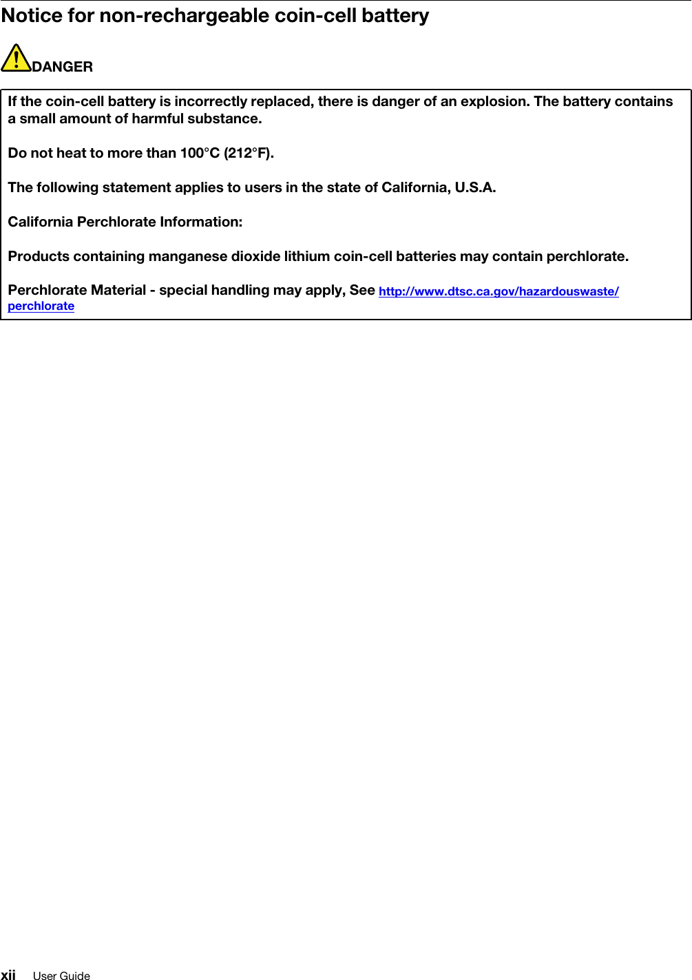 Notice for non-rechargeable coin-cell batteryDANGERIf the coin-cell battery is incorrectly replaced, there is danger of an explosion. The battery contains a small amount of harmful substance.Do not heat to more than 100°C (212°F).The following statement applies to users in the state of California, U.S.A.California Perchlorate Information:Products containing manganese dioxide lithium coin-cell batteries may contain perchlorate.Perchlorate Material - special handling may apply, See http://www.dtsc.ca.gov/hazardouswaste/ perchloratexii User Guide