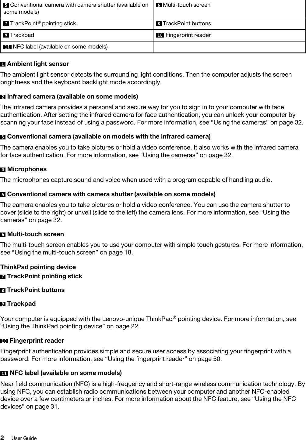 5  Conventional camera with camera shutter (available on some models)6  Multi-touch screen7  TrackPoint®  pointing stick 8  TrackPoint buttons9  Trackpad 10  Fingerprint reader11  NFC label (available on some models)1  Ambient light sensorThe ambient light sensor detects the surrounding light conditions. Then the computer adjusts the screen brightness and the keyboard backlight mode accordingly.2  Infrared camera (available on some models)The infrared camera provides a personal and secure way for you to sign in to your computer with face authentication. After setting the infrared camera for face authentication, you can unlock your computer by scanning your face instead of using a password. For more information, see “Using the cameras” on page 32.3  Conventional camera (available on models with the infrared camera)The camera enables you to take pictures or hold a video conference. It also works with the infrared camera for face authentication. For more information, see “Using the cameras” on page 32.4  MicrophonesThe microphones capture sound and voice when used with a program capable of handling audio.5  Conventional camera with camera shutter (available on some models)The camera enables you to take pictures or hold a video conference. You can use the camera shutter to cover (slide to the right) or unveil (slide to the left) the camera lens. For more information, see “Using the cameras” on page 32.6  Multi-touch screenThe multi-touch screen enables you to use your computer with simple touch gestures. For more information, see “Using the multi-touch screen” on page 18.ThinkPad pointing device7  TrackPoint pointing stick8  TrackPoint buttons9  TrackpadYour computer is equipped with the Lenovo-unique ThinkPad® pointing device. For more information, see “Using the ThinkPad pointing device” on page 22.10  Fingerprint readerFingerprint authentication provides simple and secure user access by associating your fingerprint with a password. For more information, see “Using the fingerprint reader” on page 50.11  NFC label (available on some models)Near field communication (NFC) is a high-frequency and short-range wireless communication technology. By using NFC, you can establish radio communications between your computer and another NFC-enabled device over a few centimeters or inches. For more information about the NFC feature, see “Using the NFC devices” on page 31.2User Guide
