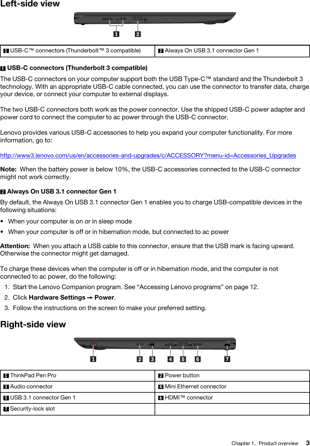 Left-side view1  USB-C™ connectors (Thunderbolt™ 3 compatible) 2  Always On USB 3.1 connector Gen 11  USB-C connectors (Thunderbolt 3 compatible)The USB-C connectors on your computer support both the USB Type-C™ standard and the Thunderbolt 3 technology. With an appropriate USB-C cable connected, you can use the connector to transfer data, charge your device, or connect your computer to external displays.The two USB-C connectors both work as the power connector. Use the shipped USB-C power adapter and power cord to connect the computer to ac power through the USB-C connector.Lenovo provides various USB-C accessories to help you expand your computer functionality. For more information, go to:http://www3.lenovo.com/us/en/accessories-and-upgrades/c/ACCESSORY?menu-id=Accessories_UpgradesNote: When the battery power is below 10%, the USB-C accessories connected to the USB-C connector might not work correctly.2  Always On USB 3.1 connector Gen 1By default, the Always On USB 3.1 connector Gen 1 enables you to charge USB-compatible devices in the following situations: •  When your computer is on or in sleep mode•  When your computer is off or in hibernation mode, but connected to ac powerAttention: When you attach a USB cable to this connector, ensure that the USB mark is facing upward. Otherwise the connector might get damaged.To charge these devices when the computer is off or in hibernation mode, and the computer is not connected to ac power, do the following: 1.  Start the Lenovo Companion program. See “Accessing Lenovo programs” on page 12.2.  Click Hardware Settings ➙ Power.3.  Follow the instructions on the screen to make your preferred setting.Right-side view1  ThinkPad Pen Pro 2  Power button3  Audio connector 4  Mini Ethernet connector5  USB 3.1 connector Gen 1 6  HDMI™ connector7  Security-lock slotChapter 1.Product overview 3
