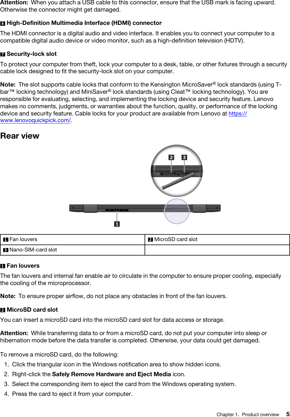 Attention: When you attach a USB cable to this connector, ensure that the USB mark is facing upward. Otherwise the connector might get damaged.6  High-Definition Multimedia Interface (HDMI) connectorThe HDMI connector is a digital audio and video interface. It enables you to connect your computer to a compatible digital audio device or video monitor, such as a high-definition television (HDTV).7  Security-lock slotTo protect your computer from theft, lock your computer to a desk, table, or other fixtures through a security cable lock designed to fit the security-lock slot on your computer.Note: The slot supports cable locks that conform to the Kensington MicroSaver® lock standards (using T- bar™ locking technology) and MiniSaver® lock standards (using Cleat™ locking technology). You are responsible for evaluating, selecting, and implementing the locking device and security feature. Lenovo makes no comments, judgments, or warranties about the function, quality, or performance of the locking device and security feature. Cable locks for your product are available from Lenovo at https:// www.lenovoquickpick.com/.Rear view1  Fan louvers 2  MicroSD card slot3  Nano-SIM-card slot1  Fan louversThe fan louvers and internal fan enable air to circulate in the computer to ensure proper cooling, especially the cooling of the microprocessor. Note: To ensure proper airflow, do not place any obstacles in front of the fan louvers.2  MicroSD card slotYou can insert a microSD card into the microSD card slot for data access or storage.Attention: While transferring data to or from a microSD card, do not put your computer into sleep or hibernation mode before the data transfer is completed. Otherwise, your data could get damaged.To remove a microSD card, do the following: 1.  Click the triangular icon in the Windows notification area to show hidden icons.2.  Right-click the Safely Remove Hardware and Eject Media icon.3.  Select the corresponding item to eject the card from the Windows operating system.4.  Press the card to eject it from your computer.Chapter 1.Product overview 5