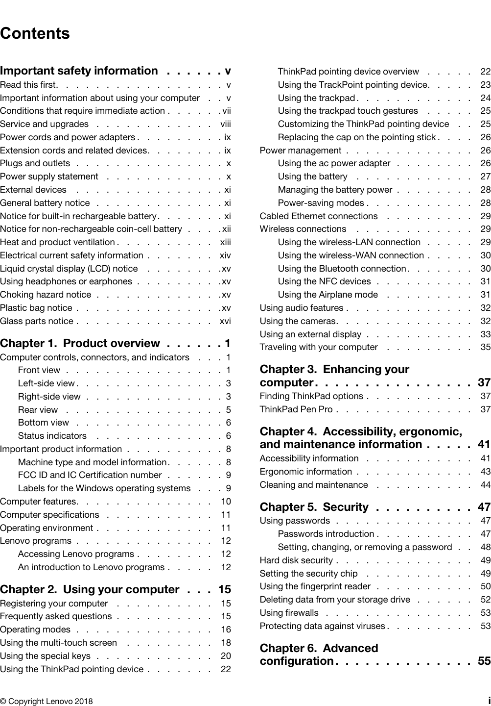 ContentsImportant safety information .  .  .  .  .  . vRead this first.  .  .  .  .  .  .  .  .  .  .  .  .  .  .  .  .  vImportant information about using your computer .  .  vConditions that require immediate action .  .  .  .  .  . viiService and upgrades .  .  .  .  .  .  .  .  .  .  .  .  viiiPower cords and power adapters .  .  .  .  .  .  .  .  . ixExtension cords and related devices.  .  .  .  .  .  .  . ixPlugs and outlets .  .  .  .  .  .  .  .  .  .  .  .  .  .  .  xPower supply statement .  .  .  .  .  .  .  .  .  .  .  .  xExternal devices .  .  .  .  .  .  .  .  .  .  .  .  .  .  . xiGeneral battery notice .  .  .  .  .  .  .  .  .  .  .  .  . xiNotice for built-in rechargeable battery.  .  .  .  .  .  . xiNotice for non-rechargeable coin-cell battery .  .  .  . xiiHeat and product ventilation .  .  .  .  .  .  .  .  .  .  xiiiElectrical current safety information .  .  .  .  .  .  .  xivLiquid crystal display (LCD) notice .  .  .  .  .  .  .  . xvUsing headphones or earphones .  .  .  .  .  .  .  .  . xvChoking hazard notice .  .  .  .  .  .  .  .  .  .  .  .  . xvPlastic bag notice .  .  .  .  .  .  .  .  .  .  .  .  .  .  . xvGlass parts notice .  .  .  .  .  .  .  .  .  .  .  .  .  .  xviChapter 1.  Product overview .  .  .  .  .  . 1Computer controls, connectors, and indicators .  .  .  1Front view .  .  .  .  .  .  .  .  .  .  .  .  .  .  .  .  1Left-side view.  .  .  .  .  .  .  .  .  .  .  .  .  .  .  3Right-side view .  .  .  .  .  .  .  .  .  .  .  .  .  .  3Rear view .  .  .  .  .  .  .  .  .  .  .  .  .  .  .  .  5Bottom view .  .  .  .  .  .  .  .  .  .  .  .  .  .  .  6Status indicators .  .  .  .  .  .  .  .  .  .  .  .  .  6Important product information .  .  .  .  .  .  .  .  .  .  8Machine type and model information.  .  .  .  .  .  8FCC ID and IC Certification number .  .  .  .  .  .  9Labels for the Windows operating systems .  .  .  9Computer features.  .  .  .  .  .  .  .  .  .  .  .  .  .  10Computer specifications .  .  .  .  .  .  .  .  .  .  .  11Operating environment .  .  .  .  .  .  .  .  .  .  .  .  11Lenovo programs .  .  .  .  .  .  .  .  .  .  .  .  .  .  12Accessing Lenovo programs .  .  .  .  .  .  .  .  12An introduction to Lenovo programs .  .  .  .  .  12Chapter 2.  Using your computer .  .  .  15Registering your computer .  .  .  .  .  .  .  .  .  .  15Frequently asked questions .  .  .  .  .  .  .  .  .  .  15Operating modes .  .  .  .  .  .  .  .  .  .  .  .  .  .  16Using the multi-touch screen .  .  .  .  .  .  .  .  .  18Using the special keys .  .  .  .  .  .  .  .  .  .  .  .  20Using the ThinkPad pointing device .  .  .  .  .  .  .  22ThinkPad pointing device overview .  .  .  .  .  22Using the TrackPoint pointing device.  .  .  .  .  23Using the trackpad.  .  .  .  .  .  .  .  .  .  .  .  24Using the trackpad touch gestures .  .  .  .  .  25Customizing the ThinkPad pointing device .  .  25Replacing the cap on the pointing stick .  .  .  .  26Power management .  .  .  .  .  .  .  .  .  .  .  .  .  26Using the ac power adapter .  .  .  .  .  .  .  .  26Using the battery .  .  .  .  .  .  .  .  .  .  .  .  27Managing the battery power .  .  .  .  .  .  .  .  28Power-saving modes .  .  .  .  .  .  .  .  .  .  .  28Cabled Ethernet connections .  .  .  .  .  .  .  .  .  29Wireless connections .  .  .  .  .  .  .  .  .  .  .  .  29Using the wireless-LAN connection .  .  .  .  .  29Using the wireless-WAN connection .  .  .  .  .  30Using the Bluetooth connection.  .  .  .  .  .  .  30Using the NFC devices .  .  .  .  .  .  .  .  .  .  31Using the Airplane mode .  .  .  .  .  .  .  .  .  31Using audio features .  .  .  .  .  .  .  .  .  .  .  .  .  32Using the cameras.  .  .  .  .  .  .  .  .  .  .  .  .  .  32Using an external display .  .  .  .  .  .  .  .  .  .  .  33Traveling with your computer .  .  .  .  .  .  .  .  .  35Chapter 3.  Enhancing your  computer .  .  .  .  .  .  .  .  .  .  .  .  .  .  .  .  37Finding ThinkPad options .  .  .  .  .  .  .  .  .  .  .  37ThinkPad Pen Pro .  .  .  .  .  .  .  .  .  .  .  .  .  .  37Chapter 4.  Accessibility, ergonomic, and maintenance information .  .  .  .  .  41Accessibility information .  .  .  .  .  .  .  .  .  .  .  41Ergonomic information .  .  .  .  .  .  .  .  .  .  .  .  43Cleaning and maintenance .  .  .  .  .  .  .  .  .  .  44Chapter 5.  Security .  .  .  .  .  .  .  .  .  .  47Using passwords .  .  .  .  .  .  .  .  .  .  .  .  .  .  47Passwords introduction .  .  .  .  .  .  .  .  .  .  47Setting, changing, or removing a password .  .  48Hard disk security .  .  .  .  .  .  .  .  .  .  .  .  .  .  49Setting the security chip .  .  .  .  .  .  .  .  .  .  .  49Using the fingerprint reader .  .  .  .  .  .  .  .  .  .  50Deleting data from your storage drive .  .  .  .  .  .  52Using firewalls .  .  .  .  .  .  .  .  .  .  .  .  .  .  .  53Protecting data against viruses .  .  .  .  .  .  .  .  .  53Chapter 6.  Advanced  configuration .  .  .  .  .  .  .  .  .  .  .  .  .  .  55© Copyright Lenovo 2018 i