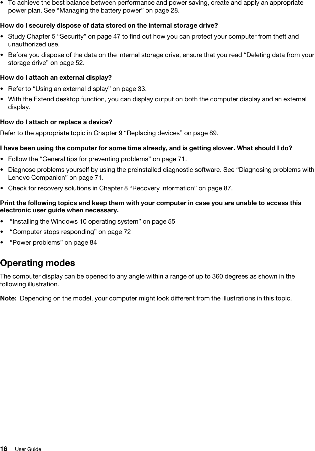 •  To achieve the best balance between performance and power saving, create and apply an appropriate power plan. See “Managing the battery power” on page 28.How do I securely dispose of data stored on the internal storage drive? •  Study Chapter 5 “Security” on page 47 to find out how you can protect your computer from theft and unauthorized use.•  Before you dispose of the data on the internal storage drive, ensure that you read “Deleting data from your storage drive” on page 52.How do I attach an external display?•  Refer to “Using an external display” on page 33.•  With the Extend desktop function, you can display output on both the computer display and an external display.How do I attach or replace a device?Refer to the appropriate topic in Chapter 9 “Replacing devices” on page 89.I have been using the computer for some time already, and is getting slower. What should I do?•  Follow the “General tips for preventing problems” on page 71.•  Diagnose problems yourself by using the preinstalled diagnostic software. See “Diagnosing problems with Lenovo Companion” on page 71.•  Check for recovery solutions in Chapter 8 “Recovery information” on page 87.Print the following topics and keep them with your computer in case you are unable to access this electronic user guide when necessary.•  “Installing the Windows 10 operating system” on page 55•  “Computer stops responding” on page 72•  “Power problems” on page 84Operating modesThe computer display can be opened to any angle within a range of up to 360 degrees as shown in the following illustration. Note: Depending on the model, your computer might look different from the illustrations in this topic.16 User Guide