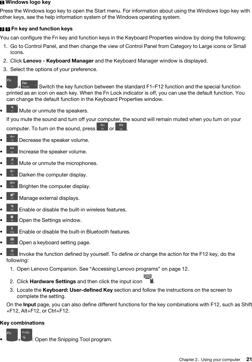 1  Windows logo keyPress the Windows logo key to open the Start menu. For information about using the Windows logo key with other keys, see the help information system of the Windows operating system.2  3  Fn key and function keysYou can configure the Fn key and function keys in the Keyboard Properties window by doing the following: 1.  Go to Control Panel, and then change the view of Control Panel from Category to Large icons or Small icons.2.  Click Lenovo - Keyboard Manager and the Keyboard Manager window is displayed.3.  Select the options of your preference.•  + Switch the key function between the standard F1–F12 function and the special function printed as an icon on each key. When the Fn Lock indicator is off, you can use the default function. You can change the default function in the Keyboard Properties window.•  Mute or unmute the speakers.If you mute the sound and turn off your computer, the sound will remain muted when you turn on your computer. To turn on the sound, press  or  .•  Decrease the speaker volume.•  Increase the speaker volume.•  Mute or unmute the microphones.•  Darken the computer display.•  Brighten the computer display.•  Manage external displays.•  Enable or disable the built-in wireless features.•  Open the Settings window.•  Enable or disable the built-in Bluetooth features.•  Open a keyboard setting page.•  Invoke the function defined by yourself. To define or change the action for the F12 key, do the following: 1.  Open Lenovo Companion. See “Accessing Lenovo programs” on page 12.2.  Click Hardware Settings and then click the input icon  .3.  Locate the Keyboard: User-defined Key section and follow the instructions on the screen to complete the setting.On the Input page, you can also define different functions for the key combinations with F12, such as Shift +F12, Alt+F12, or Ctrl+F12.Key combinations•  + : Open the Snipping Tool program.Chapter 2.Using your computer 21