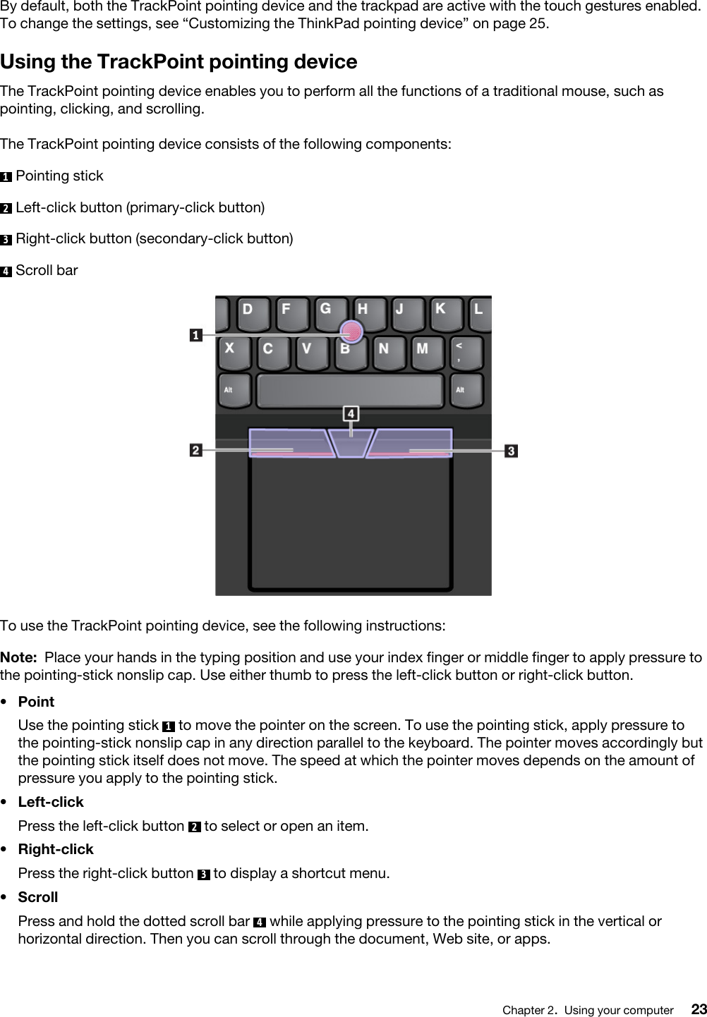 By default, both the TrackPoint pointing device and the trackpad are active with the touch gestures enabled. To change the settings, see “Customizing the ThinkPad pointing device” on page 25.Using the TrackPoint pointing deviceThe TrackPoint pointing device enables you to perform all the functions of a traditional mouse, such as pointing, clicking, and scrolling.The TrackPoint pointing device consists of the following components:1  Pointing stick2  Left-click button (primary-click button)3  Right-click button (secondary-click button)4  Scroll barTo use the TrackPoint pointing device, see the following instructions: Note: Place your hands in the typing position and use your index finger or middle finger to apply pressure to the pointing-stick nonslip cap. Use either thumb to press the left-click button or right-click button.•  Point Use the pointing stick  1  to move the pointer on the screen. To use the pointing stick, apply pressure to the pointing-stick nonslip cap in any direction parallel to the keyboard. The pointer moves accordingly but the pointing stick itself does not move. The speed at which the pointer moves depends on the amount of pressure you apply to the pointing stick.•  Left-clickPress the left-click button  2  to select or open an item.•  Right-clickPress the right-click button  3  to display a shortcut menu.•  ScrollPress and hold the dotted scroll bar  4  while applying pressure to the pointing stick in the vertical or horizontal direction. Then you can scroll through the document, Web site, or apps.Chapter 2.Using your computer 23