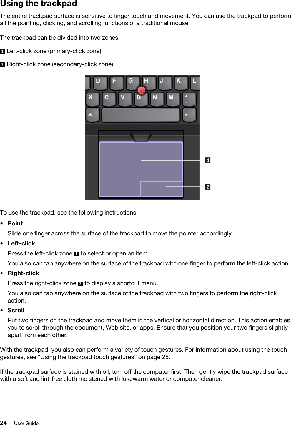 Using the trackpadThe entire trackpad surface is sensitive to finger touch and movement. You can use the trackpad to perform all the pointing, clicking, and scrolling functions of a traditional mouse. The trackpad can be divided into two zones:1  Left-click zone (primary-click zone)2  Right-click zone (secondary-click zone)To use the trackpad, see the following instructions: •  Point Slide one finger across the surface of the trackpad to move the pointer accordingly.•  Left-click Press the left-click zone  1  to select or open an item. You also can tap anywhere on the surface of the trackpad with one finger to perform the left-click action.•  Right-click Press the right-click zone  2  to display a shortcut menu. You also can tap anywhere on the surface of the trackpad with two fingers to perform the right-click action.•  Scroll Put two fingers on the trackpad and move them in the vertical or horizontal direction. This action enables you to scroll through the document, Web site, or apps. Ensure that you position your two fingers slightly apart from each other.With the trackpad, you also can perform a variety of touch gestures. For information about using the touch gestures, see “Using the trackpad touch gestures” on page 25.If the trackpad surface is stained with oil, turn off the computer first. Then gently wipe the trackpad surface with a soft and lint-free cloth moistened with lukewarm water or computer cleaner.24 User Guide