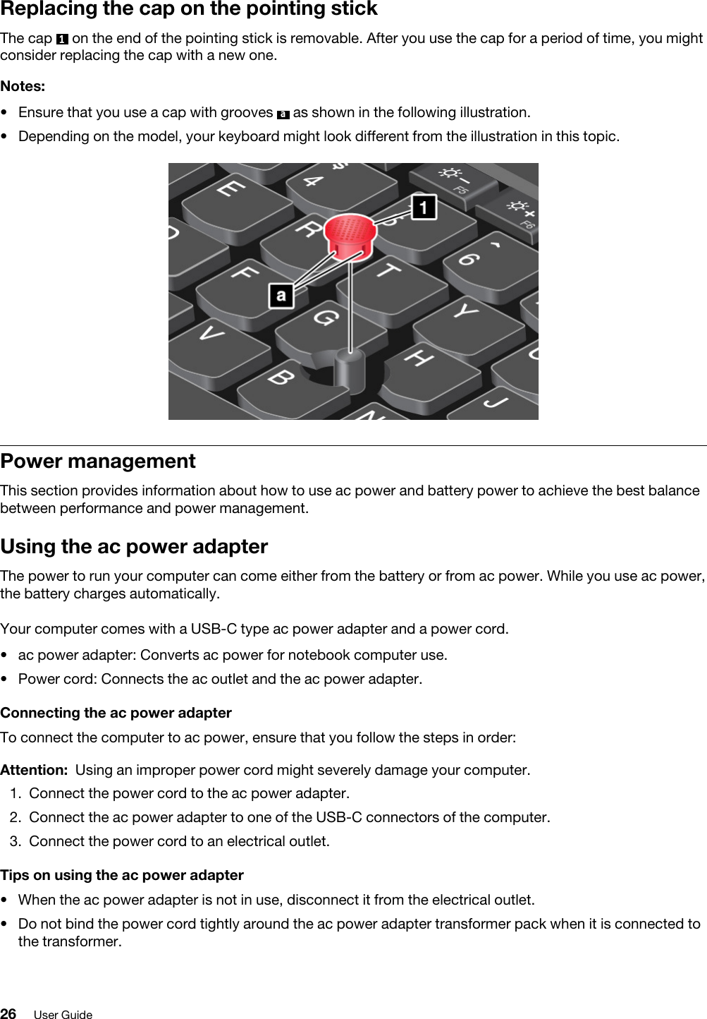 Replacing the cap on the pointing stickThe cap  1  on the end of the pointing stick is removable. After you use the cap for a period of time, you might consider replacing the cap with a new one.Notes: •  Ensure that you use a cap with grooves  a  as shown in the following illustration.•  Depending on the model, your keyboard might look different from the illustration in this topic.Power managementThis section provides information about how to use ac power and battery power to achieve the best balance between performance and power management.Using the ac power adapterThe power to run your computer can come either from the battery or from ac power. While you use ac power, the battery charges automatically.Your computer comes with a USB-C type ac power adapter and a power cord. •  ac power adapter: Converts ac power for notebook computer use.•  Power cord: Connects the ac outlet and the ac power adapter.Connecting the ac power adapterTo connect the computer to ac power, ensure that you follow the steps in order: Attention: Using an improper power cord might severely damage your computer.1.  Connect the power cord to the ac power adapter.2.  Connect the ac power adapter to one of the USB-C connectors of the computer.3.  Connect the power cord to an electrical outlet.Tips on using the ac power adapter•  When the ac power adapter is not in use, disconnect it from the electrical outlet.•  Do not bind the power cord tightly around the ac power adapter transformer pack when it is connected to the transformer.26 User Guide