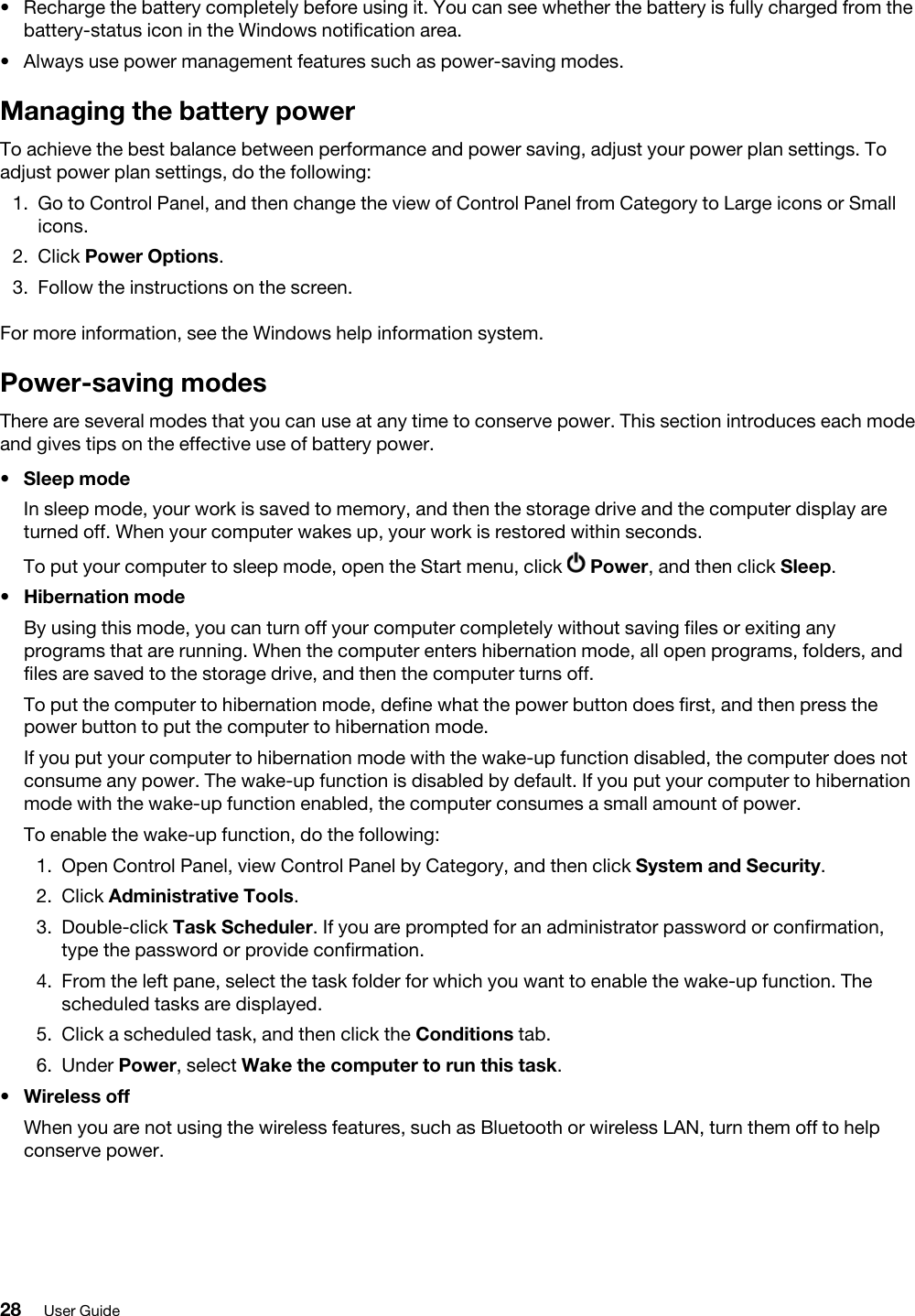 •  Recharge the battery completely before using it. You can see whether the battery is fully charged from the battery-status icon in the Windows notification area.•  Always use power management features such as power-saving modes.Managing the battery powerTo achieve the best balance between performance and power saving, adjust your power plan settings. To adjust power plan settings, do the following: 1.  Go to Control Panel, and then change the view of Control Panel from Category to Large icons or Small icons.2.  Click Power Options.3.  Follow the instructions on the screen. For more information, see the Windows help information system.Power-saving modesThere are several modes that you can use at any time to conserve power. This section introduces each mode and gives tips on the effective use of battery power. •  Sleep modeIn sleep mode, your work is saved to memory, and then the storage drive and the computer display are turned off. When your computer wakes up, your work is restored within seconds.To put your computer to sleep mode, open the Start menu, click  Power, and then click Sleep.•  Hibernation modeBy using this mode, you can turn off your computer completely without saving files or exiting any programs that are running. When the computer enters hibernation mode, all open programs, folders, and files are saved to the storage drive, and then the computer turns off.To put the computer to hibernation mode, define what the power button does first, and then press the power button to put the computer to hibernation mode.If you put your computer to hibernation mode with the wake-up function disabled, the computer does not consume any power. The wake-up function is disabled by default. If you put your computer to hibernation mode with the wake-up function enabled, the computer consumes a small amount of power.To enable the wake-up function, do the following: 1.  Open Control Panel, view Control Panel by Category, and then click System and Security.2.  Click Administrative Tools.3.  Double-click Task Scheduler. If you are prompted for an administrator password or confirmation, type the password or provide confirmation.4.  From the left pane, select the task folder for which you want to enable the wake-up function. The scheduled tasks are displayed.5.  Click a scheduled task, and then click the Conditions tab.6.  Under Power, select Wake the computer to run this task.•  Wireless offWhen you are not using the wireless features, such as Bluetooth or wireless LAN, turn them off to help conserve power.28 User Guide