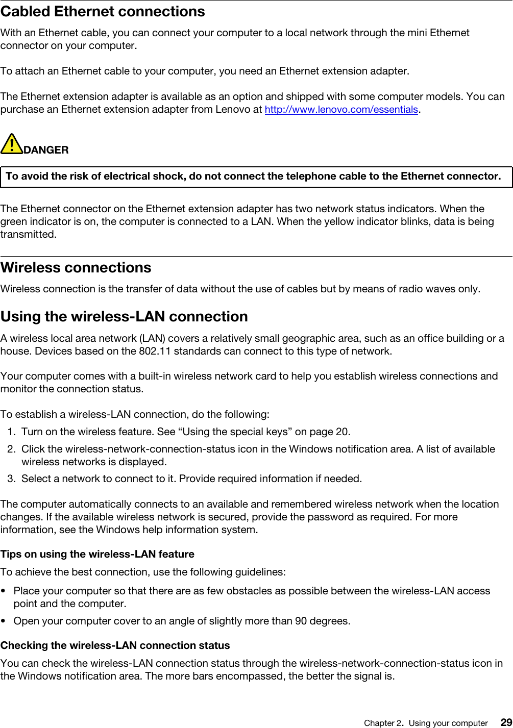 Cabled Ethernet connectionsWith an Ethernet cable, you can connect your computer to a local network through the mini Ethernet connector on your computer.To attach an Ethernet cable to your computer, you need an Ethernet extension adapter.The Ethernet extension adapter is available as an option and shipped with some computer models. You can purchase an Ethernet extension adapter from Lenovo at http://www.lenovo.com/essentials.DANGERTo avoid the risk of electrical shock, do not connect the telephone cable to the Ethernet connector.The Ethernet connector on the Ethernet extension adapter has two network status indicators. When the green indicator is on, the computer is connected to a LAN. When the yellow indicator blinks, data is being transmitted.Wireless connectionsWireless connection is the transfer of data without the use of cables but by means of radio waves only.Using the wireless-LAN connectionA wireless local area network (LAN) covers a relatively small geographic area, such as an office building or a house. Devices based on the 802.11 standards can connect to this type of network.Your computer comes with a built-in wireless network card to help you establish wireless connections and monitor the connection status.To establish a wireless-LAN connection, do the following: 1.  Turn on the wireless feature. See “Using the special keys” on page 20.2.  Click the wireless-network-connection-status icon in the Windows notification area. A list of available wireless networks is displayed.3.  Select a network to connect to it. Provide required information if needed.The computer automatically connects to an available and remembered wireless network when the location changes. If the available wireless network is secured, provide the password as required. For more information, see the Windows help information system.Tips on using the wireless-LAN featureTo achieve the best connection, use the following guidelines: •  Place your computer so that there are as few obstacles as possible between the wireless-LAN access point and the computer.•  Open your computer cover to an angle of slightly more than 90 degrees.Checking the wireless-LAN connection statusYou can check the wireless-LAN connection status through the wireless-network-connection-status icon in the Windows notification area. The more bars encompassed, the better the signal is.Chapter 2.Using your computer 29