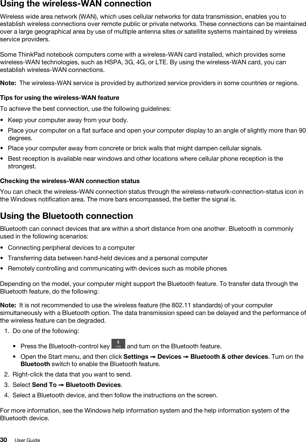 Using the wireless-WAN connectionWireless wide area network (WAN), which uses cellular networks for data transmission, enables you to establish wireless connections over remote public or private networks. These connections can be maintained over a large geographical area by use of multiple antenna sites or satellite systems maintained by wireless service providers.Some ThinkPad notebook computers come with a wireless-WAN card installed, which provides some wireless-WAN technologies, such as HSPA, 3G, 4G, or LTE. By using the wireless-WAN card, you can establish wireless-WAN connections. Note: The wireless-WAN service is provided by authorized service providers in some countries or regions.Tips for using the wireless-WAN featureTo achieve the best connection, use the following guidelines: •  Keep your computer away from your body.•  Place your computer on a flat surface and open your computer display to an angle of slightly more than 90 degrees.•  Place your computer away from concrete or brick walls that might dampen cellular signals.•  Best reception is available near windows and other locations where cellular phone reception is the strongest.Checking the wireless-WAN connection statusYou can check the wireless-WAN connection status through the wireless-network-connection-status icon in the Windows notification area. The more bars encompassed, the better the signal is.Using the Bluetooth connectionBluetooth can connect devices that are within a short distance from one another. Bluetooth is commonly used in the following scenarios: •  Connecting peripheral devices to a computer•  Transferring data between hand-held devices and a personal computer•  Remotely controlling and communicating with devices such as mobile phonesDepending on the model, your computer might support the Bluetooth feature. To transfer data through the Bluetooth feature, do the following: Note: It is not recommended to use the wireless feature (the 802.11 standards) of your computer simultaneously with a Bluetooth option. The data transmission speed can be delayed and the performance of the wireless feature can be degraded.1.  Do one of the following: •  Press the Bluetooth-control key  and turn on the Bluetooth feature.•  Open the Start menu, and then click Settings ➙ Devices ➙ Bluetooth &amp; other devices. Turn on the Bluetooth switch to enable the Bluetooth feature.2.  Right-click the data that you want to send.3.  Select Send To ➙ Bluetooth Devices.4.  Select a Bluetooth device, and then follow the instructions on the screen.For more information, see the Windows help information system and the help information system of the Bluetooth device.30 User Guide