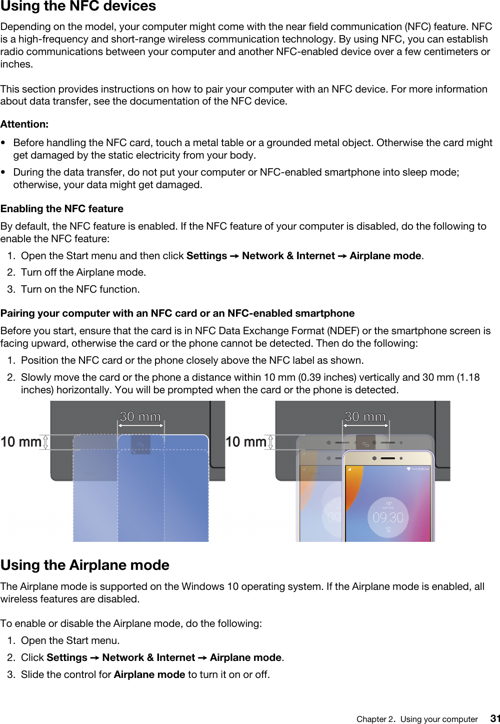 Using the NFC devicesDepending on the model, your computer might come with the near field communication (NFC) feature. NFC is a high-frequency and short-range wireless communication technology. By using NFC, you can establish radio communications between your computer and another NFC-enabled device over a few centimeters or inches. This section provides instructions on how to pair your computer with an NFC device. For more information about data transfer, see the documentation of the NFC device. Attention: •  Before handling the NFC card, touch a metal table or a grounded metal object. Otherwise the card might get damaged by the static electricity from your body.•  During the data transfer, do not put your computer or NFC-enabled smartphone into sleep mode; otherwise, your data might get damaged.Enabling the NFC featureBy default, the NFC feature is enabled. If the NFC feature of your computer is disabled, do the following to enable the NFC feature:  1.  Open the Start menu and then click Settings ➙ Network &amp; Internet ➙ Airplane mode.2.  Turn off the Airplane mode.3.  Turn on the NFC function.Pairing your computer with an NFC card or an NFC-enabled smartphoneBefore you start, ensure that the card is in NFC Data Exchange Format (NDEF) or the smartphone screen is facing upward, otherwise the card or the phone cannot be detected. Then do the following: 1.  Position the NFC card or the phone closely above the NFC label as shown. 2.  Slowly move the card or the phone a distance within 10 mm (0.39 inches) vertically and 30 mm (1.18 inches) horizontally. You will be prompted when the card or the phone is detected.Using the Airplane modeThe Airplane mode is supported on the Windows 10 operating system. If the Airplane mode is enabled, all wireless features are disabled. To enable or disable the Airplane mode, do the following: 1.  Open the Start menu.2.  Click Settings ➙ Network &amp; Internet ➙ Airplane mode.3.  Slide the control for Airplane mode to turn it on or off.Chapter 2.Using your computer 31