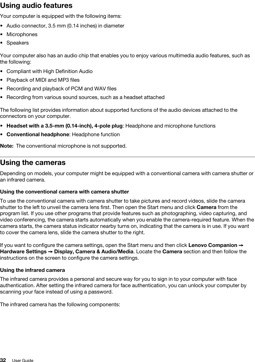 Using audio featuresYour computer is equipped with the following items: •  Audio connector, 3.5 mm (0.14 inches) in diameter•  Microphones•  SpeakersYour computer also has an audio chip that enables you to enjoy various multimedia audio features, such as the following: •  Compliant with High Definition Audio•  Playback of MIDI and MP3 files•  Recording and playback of PCM and WAV files•  Recording from various sound sources, such as a headset attachedThe following list provides information about supported functions of the audio devices attached to the connectors on your computer. •  Headset with a 3.5-mm (0.14-inch), 4-pole plug: Headphone and microphone functions•  Conventional headphone: Headphone functionNote: The conventional microphone is not supported.Using the camerasDepending on models, your computer might be equipped with a conventional camera with camera shutter or an infrared camera.Using the conventional camera with camera shutterTo use the conventional camera with camera shutter to take pictures and record videos, slide the camera shutter to the left to unveil the camera lens first. Then open the Start menu and click Camera from the program list. If you use other programs that provide features such as photographing, video capturing, and video conferencing, the camera starts automatically when you enable the camera-required feature. When the camera starts, the camera status indicator nearby turns on, indicating that the camera is in use. If you want to cover the camera lens, slide the camera shutter to the right.If you want to configure the camera settings, open the Start menu and then click Lenovo Companion ➙ Hardware Settings ➙ Display, Camera &amp; Audio/Media. Locate the Camera section and then follow the instructions on the screen to configure the camera settings.Using the infrared cameraThe infrared camera provides a personal and secure way for you to sign in to your computer with face authentication. After setting the infrared camera for face authentication, you can unlock your computer by scanning your face instead of using a password.The infrared camera has the following components:32 User Guide