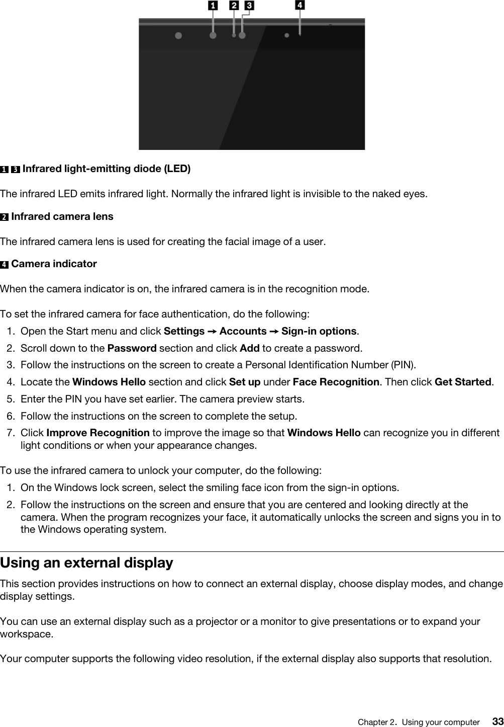 1  3  Infrared light-emitting diode (LED)The infrared LED emits infrared light. Normally the infrared light is invisible to the naked eyes.2  Infrared camera lensThe infrared camera lens is used for creating the facial image of a user.4  Camera indicatorWhen the camera indicator is on, the infrared camera is in the recognition mode.To set the infrared camera for face authentication, do the following: 1.  Open the Start menu and click Settings ➙ Accounts ➙ Sign-in options.2.  Scroll down to the Password section and click Add to create a password.3.  Follow the instructions on the screen to create a Personal Identification Number (PIN).4.  Locate the Windows Hello section and click Set up under Face Recognition. Then click Get Started.5.  Enter the PIN you have set earlier. The camera preview starts.6.  Follow the instructions on the screen to complete the setup.7.  Click Improve Recognition to improve the image so that Windows Hello can recognize you in different light conditions or when your appearance changes.To use the infrared camera to unlock your computer, do the following:  1.  On the Windows lock screen, select the smiling face icon from the sign-in options.2.  Follow the instructions on the screen and ensure that you are centered and looking directly at the camera. When the program recognizes your face, it automatically unlocks the screen and signs you in to the Windows operating system.Using an external displayThis section provides instructions on how to connect an external display, choose display modes, and change display settings.You can use an external display such as a projector or a monitor to give presentations or to expand your workspace.Your computer supports the following video resolution, if the external display also supports that resolution. Chapter 2.Using your computer 33