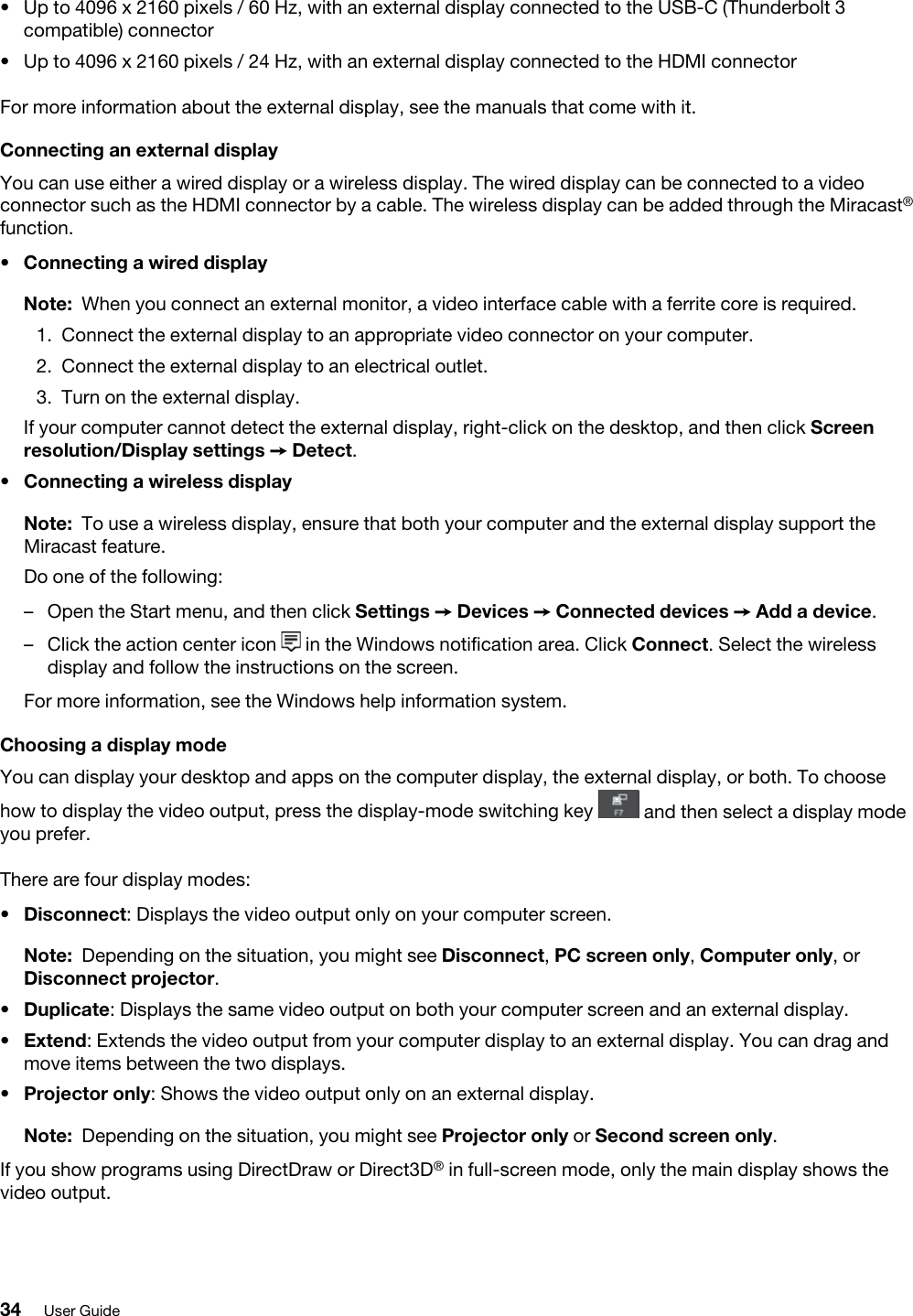 •  Up to 4096 x 2160 pixels / 60 Hz, with an external display connected to the USB-C (Thunderbolt 3 compatible) connector•  Up to 4096 x 2160 pixels / 24 Hz, with an external display connected to the HDMI connectorFor more information about the external display, see the manuals that come with it.Connecting an external displayYou can use either a wired display or a wireless display. The wired display can be connected to a video connector such as the HDMI connector by a cable. The wireless display can be added through the Miracast® function. •  Connecting a wired display Note: When you connect an external monitor, a video interface cable with a ferrite core is required.1.  Connect the external display to an appropriate video connector on your computer. 2.  Connect the external display to an electrical outlet.3.  Turn on the external display.If your computer cannot detect the external display, right-click on the desktop, and then click Screen resolution/Display settings ➙ Detect.•  Connecting a wireless displayNote: To use a wireless display, ensure that both your computer and the external display support the Miracast feature.Do one of the following: –  Open the Start menu, and then click Settings ➙ Devices ➙ Connected devices ➙ Add a device.–  Click the action center icon  in the Windows notification area. Click Connect. Select the wireless display and follow the instructions on the screen.For more information, see the Windows help information system.Choosing a display modeYou can display your desktop and apps on the computer display, the external display, or both. To choose how to display the video output, press the display-mode switching key  and then select a display mode you prefer.There are four display modes: •  Disconnect: Displays the video output only on your computer screen. Note: Depending on the situation, you might see Disconnect, PC screen only, Computer only, or Disconnect projector.•  Duplicate: Displays the same video output on both your computer screen and an external display.•  Extend: Extends the video output from your computer display to an external display. You can drag and move items between the two displays.•  Projector only: Shows the video output only on an external display.Note: Depending on the situation, you might see Projector only or Second screen only.If you show programs using DirectDraw or Direct3D® in full-screen mode, only the main display shows the video output.34 User Guide