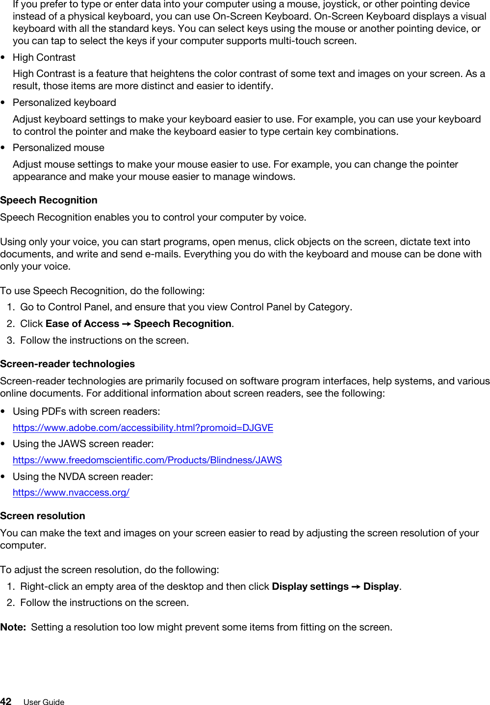If you prefer to type or enter data into your computer using a mouse, joystick, or other pointing device instead of a physical keyboard, you can use On-Screen Keyboard. On-Screen Keyboard displays a visual keyboard with all the standard keys. You can select keys using the mouse or another pointing device, or you can tap to select the keys if your computer supports multi-touch screen. •  High ContrastHigh Contrast is a feature that heightens the color contrast of some text and images on your screen. As a result, those items are more distinct and easier to identify.•  Personalized keyboardAdjust keyboard settings to make your keyboard easier to use. For example, you can use your keyboard to control the pointer and make the keyboard easier to type certain key combinations.•  Personalized mouseAdjust mouse settings to make your mouse easier to use. For example, you can change the pointer appearance and make your mouse easier to manage windows.Speech RecognitionSpeech Recognition enables you to control your computer by voice.Using only your voice, you can start programs, open menus, click objects on the screen, dictate text into documents, and write and send e-mails. Everything you do with the keyboard and mouse can be done with only your voice.To use Speech Recognition, do the following: 1.  Go to Control Panel, and ensure that you view Control Panel by Category.2.  Click Ease of Access ➙ Speech Recognition.3.  Follow the instructions on the screen.Screen-reader technologiesScreen-reader technologies are primarily focused on software program interfaces, help systems, and various online documents. For additional information about screen readers, see the following:  •  Using PDFs with screen readers: https://www.adobe.com/accessibility.html?promoid=DJGVE•  Using the JAWS screen reader:https://www.freedomscientific.com/Products/Blindness/JAWS•  Using the NVDA screen reader: https://www.nvaccess.org/Screen resolutionYou can make the text and images on your screen easier to read by adjusting the screen resolution of your computer.To adjust the screen resolution, do the following: 1.  Right-click an empty area of the desktop and then click Display settings ➙ Display.2.  Follow the instructions on the screen.Note: Setting a resolution too low might prevent some items from fitting on the screen.42 User Guide