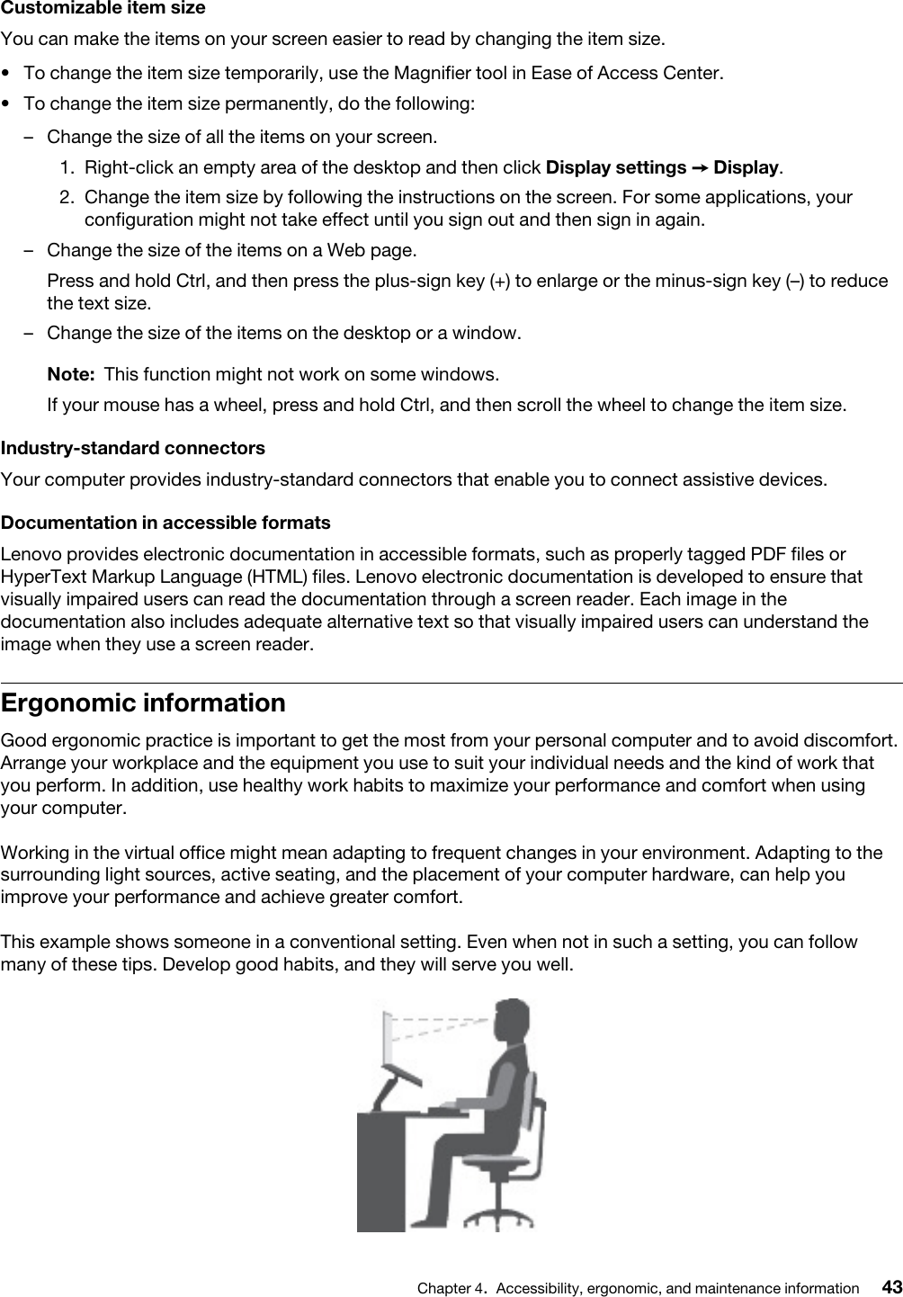 Customizable item sizeYou can make the items on your screen easier to read by changing the item size. •  To change the item size temporarily, use the Magnifier tool in Ease of Access Center. •  To change the item size permanently, do the following: –  Change the size of all the items on your screen. 1.  Right-click an empty area of the desktop and then click Display settings ➙ Display.2.  Change the item size by following the instructions on the screen. For some applications, your configuration might not take effect until you sign out and then sign in again.–  Change the size of the items on a Web page.Press and hold Ctrl, and then press the plus-sign key (+) to enlarge or the minus-sign key (–) to reduce the text size.–  Change the size of the items on the desktop or a window.Note: This function might not work on some windows.If your mouse has a wheel, press and hold Ctrl, and then scroll the wheel to change the item size.Industry-standard connectorsYour computer provides industry-standard connectors that enable you to connect assistive devices.Documentation in accessible formatsLenovo provides electronic documentation in accessible formats, such as properly tagged PDF files or HyperText Markup Language (HTML) files. Lenovo electronic documentation is developed to ensure that visually impaired users can read the documentation through a screen reader. Each image in the documentation also includes adequate alternative text so that visually impaired users can understand the image when they use a screen reader.Ergonomic informationGood ergonomic practice is important to get the most from your personal computer and to avoid discomfort. Arrange your workplace and the equipment you use to suit your individual needs and the kind of work that you perform. In addition, use healthy work habits to maximize your performance and comfort when using your computer.Working in the virtual office might mean adapting to frequent changes in your environment. Adapting to the surrounding light sources, active seating, and the placement of your computer hardware, can help you improve your performance and achieve greater comfort.This example shows someone in a conventional setting. Even when not in such a setting, you can follow many of these tips. Develop good habits, and they will serve you well.Chapter 4.Accessibility, ergonomic, and maintenance information 43