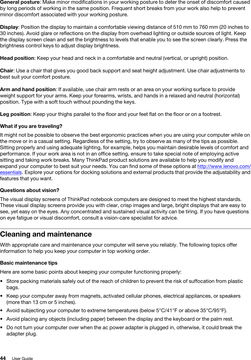 General posture: Make minor modifications in your working posture to deter the onset of discomfort caused by long periods of working in the same position. Frequent short breaks from your work also help to prevent minor discomfort associated with your working posture.Display: Position the display to maintain a comfortable viewing distance of 510 mm to 760 mm (20 inches to 30 inches). Avoid glare or reflections on the display from overhead lighting or outside sources of light. Keep the display screen clean and set the brightness to levels that enable you to see the screen clearly. Press the brightness control keys to adjust display brightness.Head position: Keep your head and neck in a comfortable and neutral (vertical, or upright) position.Chair: Use a chair that gives you good back support and seat height adjustment. Use chair adjustments to best suit your comfort posture.Arm and hand position: If available, use chair arm rests or an area on your working surface to provide weight support for your arms. Keep your forearms, wrists, and hands in a relaxed and neutral (horizontal) position. Type with a soft touch without pounding the keys.Leg position: Keep your thighs parallel to the floor and your feet flat on the floor or on a footrest.What if you are traveling?It might not be possible to observe the best ergonomic practices when you are using your computer while on the move or in a casual setting. Regardless of the setting, try to observe as many of the tips as possible. Sitting properly and using adequate lighting, for example, helps you maintain desirable levels of comfort and performance. If your work area is not in an office setting, ensure to take special note of employing active sitting and taking work breaks. Many ThinkPad product solutions are available to help you modify and expand your computer to best suit your needs. You can find some of these options at http://www.lenovo.com/ essentials. Explore your options for docking solutions and external products that provide the adjustability and features that you want.Questions about vision?The visual display screens of ThinkPad notebook computers are designed to meet the highest standards. These visual display screens provide you with clear, crisp images and large, bright displays that are easy to see, yet easy on the eyes. Any concentrated and sustained visual activity can be tiring. If you have questions on eye fatigue or visual discomfort, consult a vision-care specialist for advice.Cleaning and maintenanceWith appropriate care and maintenance your computer will serve you reliably. The following topics offer information to help you keep your computer in top working order.Basic maintenance tipsHere are some basic points about keeping your computer functioning properly: •  Store packing materials safely out of the reach of children to prevent the risk of suffocation from plastic bags.•  Keep your computer away from magnets, activated cellular phones, electrical appliances, or speakers (more than 13 cm or 5 inches).•  Avoid subjecting your computer to extreme temperatures (below 5°C/41°F or above 35°C/95°F).•  Avoid placing any objects (including paper) between the display and the keyboard or the palm rest.•  Do not turn your computer over when the ac power adapter is plugged in, otherwise, it could break the adapter plug.44 User Guide