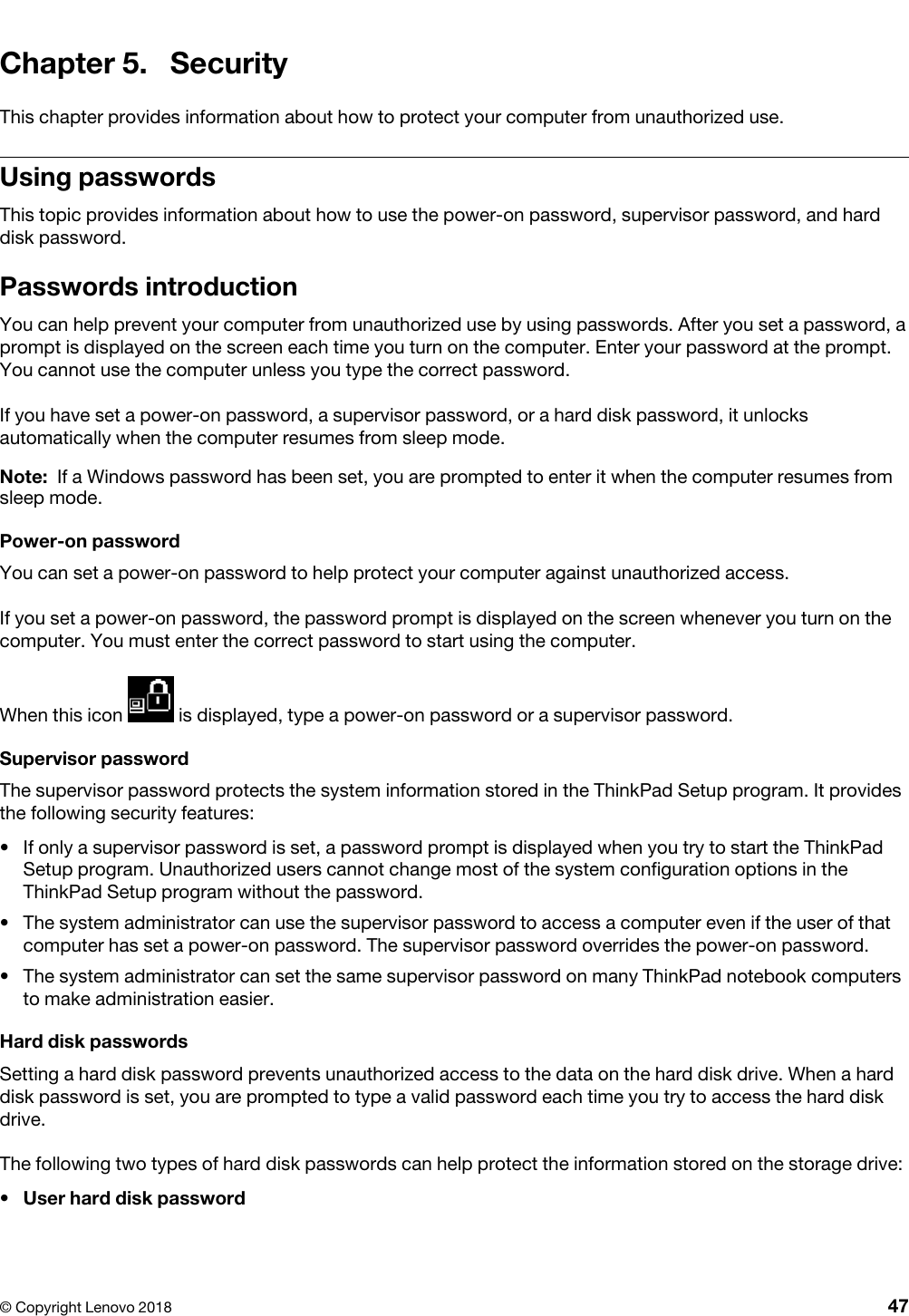 Chapter 5. SecurityThis chapter provides information about how to protect your computer from unauthorized use.Using passwordsThis topic provides information about how to use the power-on password, supervisor password, and hard disk password.Passwords introductionYou can help prevent your computer from unauthorized use by using passwords. After you set a password, a prompt is displayed on the screen each time you turn on the computer. Enter your password at the prompt. You cannot use the computer unless you type the correct password.If you have set a power-on password, a supervisor password, or a hard disk password, it unlocks automatically when the computer resumes from sleep mode.Note: If a Windows password has been set, you are prompted to enter it when the computer resumes from sleep mode.Power-on passwordYou can set a power-on password to help protect your computer against unauthorized access.If you set a power-on password, the password prompt is displayed on the screen whenever you turn on the computer. You must enter the correct password to start using the computer.When this icon  is displayed, type a power-on password or a supervisor password.Supervisor passwordThe supervisor password protects the system information stored in the ThinkPad Setup program. It provides the following security features: •  If only a supervisor password is set, a password prompt is displayed when you try to start the ThinkPad Setup program. Unauthorized users cannot change most of the system configuration options in the ThinkPad Setup program without the password.•  The system administrator can use the supervisor password to access a computer even if the user of that computer has set a power-on password. The supervisor password overrides the power-on password.•  The system administrator can set the same supervisor password on many ThinkPad notebook computers to make administration easier.Hard disk passwordsSetting a hard disk password prevents unauthorized access to the data on the hard disk drive. When a hard disk password is set, you are prompted to type a valid password each time you try to access the hard disk drive.The following two types of hard disk passwords can help protect the information stored on the storage drive: •  User hard disk password© Copyright Lenovo 2018 47