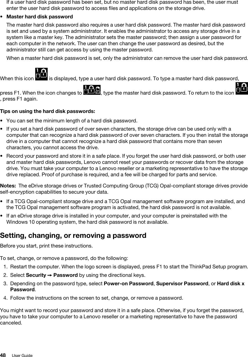 If a user hard disk password has been set, but no master hard disk password has been, the user must enter the user hard disk password to access files and applications on the storage drive.•  Master hard disk passwordThe master hard disk password also requires a user hard disk password. The master hard disk password is set and used by a system administrator. It enables the administrator to access any storage drive in a system like a master key. The administrator sets the master password; then assign a user password for each computer in the network. The user can then change the user password as desired, but the administrator still can get access by using the master password.When a master hard disk password is set, only the administrator can remove the user hard disk password.When this icon  is displayed, type a user hard disk password. To type a master hard disk password, press F1. When the icon changes to  , type the master hard disk password. To return to the icon , press F1 again.Tips on using the hard disk passwords: •  You can set the minimum length of a hard disk password.•  If you set a hard disk password of over seven characters, the storage drive can be used only with a computer that can recognize a hard disk password of over seven characters. If you then install the storage drive in a computer that cannot recognize a hard disk password that contains more than seven characters, you cannot access the drive.•  Record your password and store it in a safe place. If you forget the user hard disk password, or both user and master hard disk passwords, Lenovo cannot reset your passwords or recover data from the storage drive. You must take your computer to a Lenovo reseller or a marketing representative to have the storage drive replaced. Proof of purchase is required, and a fee will be charged for parts and service.Notes: The eDrive storage drives or Trusted Computing Group (TCG) Opal-compliant storage drives provide self-encryption capabilities to secure your data. •  If a TCG Opal-compliant storage drive and a TCG Opal management software program are installed, and the TCG Opal management software program is activated, the hard disk password is not available.•  If an eDrive storage drive is installed in your computer, and your computer is preinstalled with the Windows 10 operating system, the hard disk password is not available. Setting, changing, or removing a passwordBefore you start, print these instructions.To set, change, or remove a password, do the following: 1.  Restart the computer. When the logo screen is displayed, press F1 to start the ThinkPad Setup program.2.  Select Security ➙ Password by using the directional keys.3.  Depending on the password type, select Power-on Password, Supervisor Password, or Hard disk x Password. 4.  Follow the instructions on the screen to set, change, or remove a password.You might want to record your password and store it in a safe place. Otherwise, if you forget the password, you have to take your computer to a Lenovo reseller or a marketing representative to have the password canceled.48 User Guide