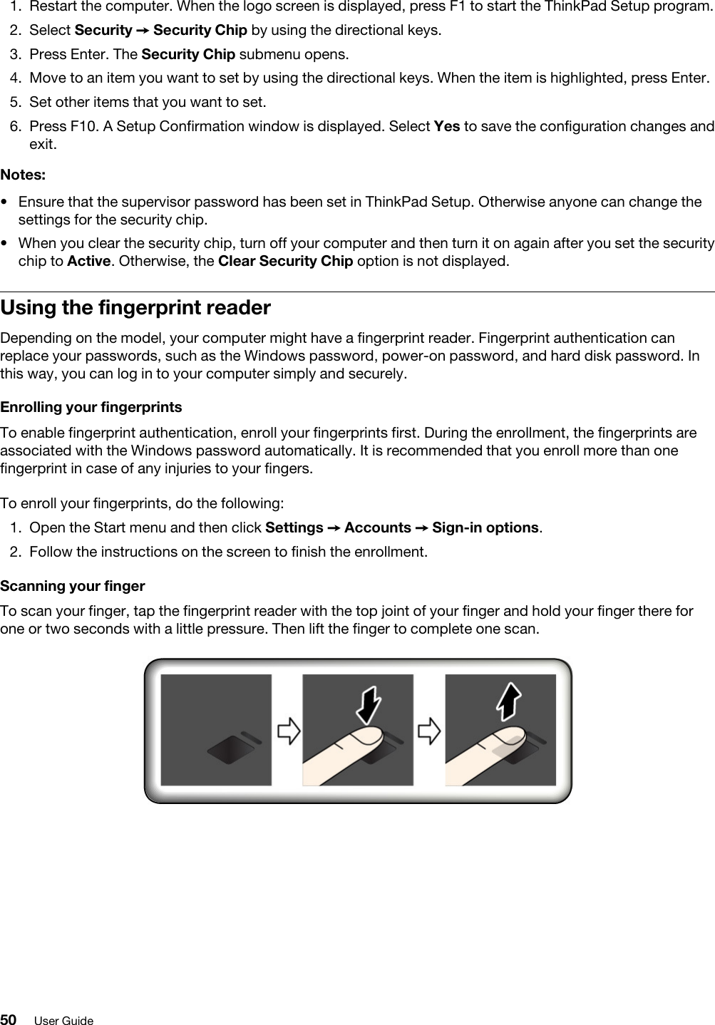 1.  Restart the computer. When the logo screen is displayed, press F1 to start the ThinkPad Setup program.2.  Select Security ➙ Security Chip by using the directional keys.3.  Press Enter. The Security Chip submenu opens.4.  Move to an item you want to set by using the directional keys. When the item is highlighted, press Enter.5.  Set other items that you want to set.6.  Press F10. A Setup Confirmation window is displayed. Select Yes to save the configuration changes and exit.Notes: •  Ensure that the supervisor password has been set in ThinkPad Setup. Otherwise anyone can change the settings for the security chip.•  When you clear the security chip, turn off your computer and then turn it on again after you set the security chip to Active. Otherwise, the Clear Security Chip option is not displayed.Using the fingerprint readerDepending on the model, your computer might have a fingerprint reader. Fingerprint authentication can replace your passwords, such as the Windows password, power-on password, and hard disk password. In this way, you can log in to your computer simply and securely.Enrolling your fingerprints To enable fingerprint authentication, enroll your fingerprints first. During the enrollment, the fingerprints are associated with the Windows password automatically. It is recommended that you enroll more than one fingerprint in case of any injuries to your fingers. To enroll your fingerprints, do the following:  1.  Open the Start menu and then click Settings ➙ Accounts ➙ Sign-in options.2.  Follow the instructions on the screen to finish the enrollment.Scanning your fingerTo scan your finger, tap the fingerprint reader with the top joint of your finger and hold your finger there for one or two seconds with a little pressure. Then lift the finger to complete one scan. 50 User Guide