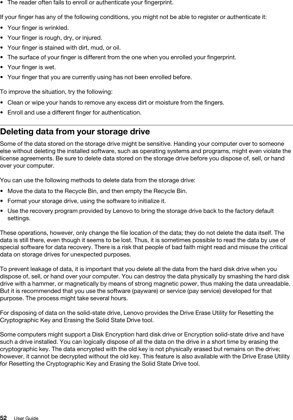 •  The reader often fails to enroll or authenticate your fingerprint.If your finger has any of the following conditions, you might not be able to register or authenticate it: •  Your finger is wrinkled.•  Your finger is rough, dry, or injured.•  Your finger is stained with dirt, mud, or oil.•  The surface of your finger is different from the one when you enrolled your fingerprint.•  Your finger is wet.•  Your finger that you are currently using has not been enrolled before.To improve the situation, try the following: •  Clean or wipe your hands to remove any excess dirt or moisture from the fingers.•  Enroll and use a different finger for authentication.Deleting data from your storage driveSome of the data stored on the storage drive might be sensitive. Handing your computer over to someone else without deleting the installed software, such as operating systems and programs, might even violate the license agreements. Be sure to delete data stored on the storage drive before you dispose of, sell, or hand over your computer.You can use the following methods to delete data from the storage drive: •  Move the data to the Recycle Bin, and then empty the Recycle Bin.•  Format your storage drive, using the software to initialize it.•  Use the recovery program provided by Lenovo to bring the storage drive back to the factory default settings.These operations, however, only change the file location of the data; they do not delete the data itself. The data is still there, even though it seems to be lost. Thus, it is sometimes possible to read the data by use of special software for data recovery. There is a risk that people of bad faith might read and misuse the critical data on storage drives for unexpected purposes.To prevent leakage of data, it is important that you delete all the data from the hard disk drive when you dispose of, sell, or hand over your computer. You can destroy the data physically by smashing the hard disk drive with a hammer, or magnetically by means of strong magnetic power, thus making the data unreadable. But it is recommended that you use the software (payware) or service (pay service) developed for that purpose. The process might take several hours.For disposing of data on the solid-state drive, Lenovo provides the Drive Erase Utility for Resetting the Cryptographic Key and Erasing the Solid State Drive tool.Some computers might support a Disk Encryption hard disk drive or Encryption solid-state drive and have such a drive installed. You can logically dispose of all the data on the drive in a short time by erasing the cryptographic key. The data encrypted with the old key is not physically erased but remains on the drive; however, it cannot be decrypted without the old key. This feature is also available with the Drive Erase Utility for Resetting the Cryptographic Key and Erasing the Solid State Drive tool.52 User Guide