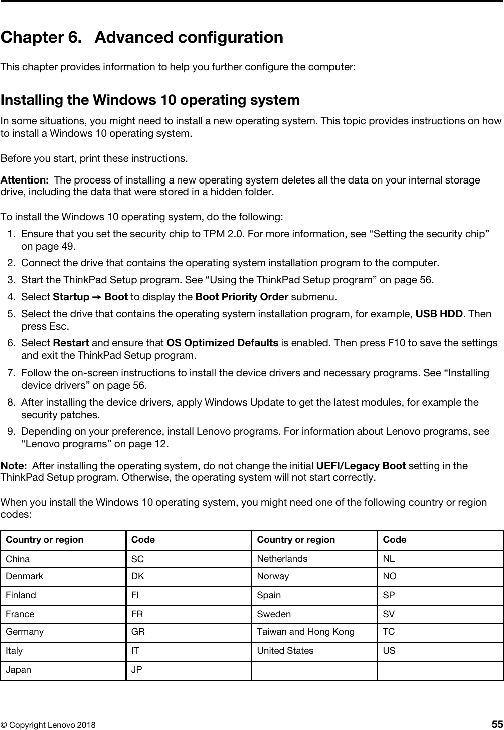 Chapter 6. Advanced configurationThis chapter provides information to help you further configure the computer:Installing the Windows 10 operating systemIn some situations, you might need to install a new operating system. This topic provides instructions on how to install a Windows 10 operating system.Before you start, print these instructions.Attention: The process of installing a new operating system deletes all the data on your internal storage drive, including the data that were stored in a hidden folder.To install the Windows 10 operating system, do the following: 1.  Ensure that you set the security chip to TPM 2.0. For more information, see “Setting the security chip” on page 49.2.  Connect the drive that contains the operating system installation program to the computer.3.  Start the ThinkPad Setup program. See “Using the ThinkPad Setup program” on page 56.4.  Select Startup ➙ Boot to display the Boot Priority Order submenu.5.  Select the drive that contains the operating system installation program, for example, USB HDD. Then press Esc.6.  Select Restart and ensure that OS Optimized Defaults is enabled. Then press F10 to save the settings and exit the ThinkPad Setup program.7.  Follow the on-screen instructions to install the device drivers and necessary programs. See “Installing device drivers” on page 56.8.  After installing the device drivers, apply Windows Update to get the latest modules, for example the security patches.9.  Depending on your preference, install Lenovo programs. For information about Lenovo programs, see “Lenovo programs” on page 12.Note: After installing the operating system, do not change the initial UEFI/Legacy Boot setting in the ThinkPad Setup program. Otherwise, the operating system will not start correctly.When you install the Windows 10 operating system, you might need one of the following country or region codes: Country or region Code Country or region CodeChina SC Netherlands NLDenmark DK Norway NOFinland FI Spain SPFrance FR Sweden SVGermany GR Taiwan and Hong Kong TCItaly IT United States USJapan JP© Copyright Lenovo 2018 55